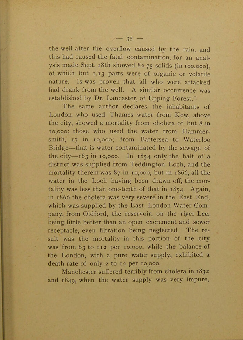 the well after the overflow caused by the rain, and this had caused the fatal contamination, for ^n anal- ysis made Sept. i8th showed 82.75 solids (in 100,000), of which but 1.13 parts were of organic or volatile nature. Is was proven that all who were attacked had drank from the well. A similar occurrence was established by Dr. Lancaster, of Epping Forest.” The same author declares the inhabitants of London who used Thames water from Kew, above the city, showed a mortality from cholera of but 8 in 10,000; those who used the water from Hammer- smith, 17 in 10,000; from Battersea to Waterloo Bridge—that is water contaminated by the sewage of the city—163 in 10,000. In 1854 only the half of a district was supplied from Teddington Loch, and the mortality therein was 87 in 10,000, but in 1866, all the water in the Loch having been drawn off, the mor- tality was less than one-tenth of that in 1854. Again, in 1866 the cholera was very severe*in the East End, which was supplied by the East London Water Com- pany, from Oldford, the reservoir, on the river Lee, being little better than an open excrement and sewer receptacle, even filtration being neglected. The re- sult was the mortality in this portion of the city was from 63 to 112 per 10,000, while the balance of the London, with a pure water supply, exhibited a death rate of only 2 to 12 per 10,000. Manchester suffered terribly from cholera in 1832 and 1849, when the water supply was very impure,