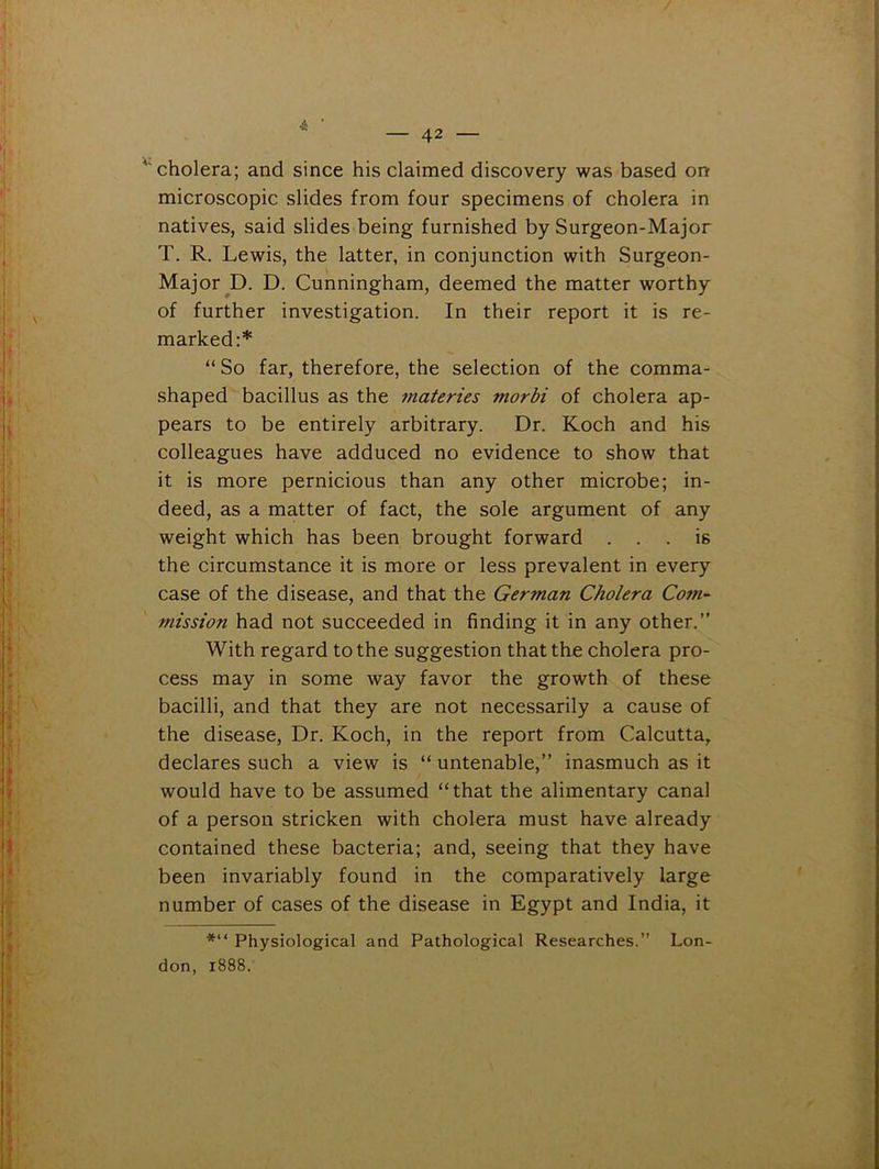 ' cholera; and since his claimed discovery was based on microscopic slides from four specimens of cholera in natives, said slides being furnished by Surgeon-Major T. R. Lewis, the latter, in conjunction with Surgeon- Major ^D. D. Cunningham, deemed the matter worthy of further investigation. In their report it is re- marked:* “ So far, therefore, the selection of the comma- shaped bacillus as the materies tnorbi of cholera ap- pears to be entirely arbitrary. Dr. Koch and his colleagues have adduced no evidence to show that it is more pernicious than any other microbe; in- deed, as a matter of fact, the sole argument of any weight which has been brought forward ... is the circumstance it is more or less prevalent in every case of the disease, and that the German Cholera Com- mission had not succeeded in finding it in any other.” With regard to the suggestion that the cholera pro- cess may in some way favor the growth of these bacilli, and that they are not necessarily a cause of the disease. Dr. Koch, in the report from Calcutta, declares such a view is “ untenable,” inasmuch as it would have to be assumed “that the alimentary canal of a person stricken with cholera must have already contained these bacteria; and, seeing that they have been invariably found in the comparatively large number of cases of the disease in Egypt and India, it *“ Physiological and Pathological Researches.” Lon- don, 1888.