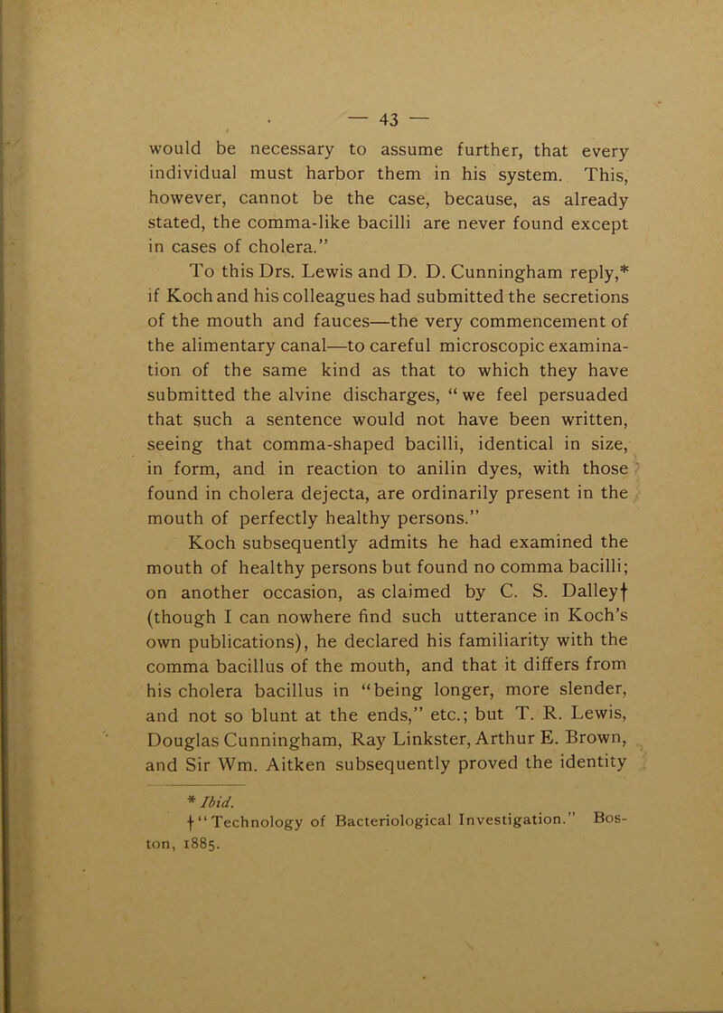 would be necessary to assume further, that every individual must harbor them in his system. This, however, cannot be the case, because, as already stated, the comma-like bacilli are never found except in cases of cholera.” To this Drs. Lewis and D. D. Cunningham reply,* if Koch and his colleagues had submitted the secretions of the mouth and fauces—the very commencement of the alimentary canal—to careful microscopic examina- tion of the same kind as that to which they have submitted the alvine discharges, “ we feel persuaded that such a sentence would not have been written, seeing that comma-shaped bacilli, identical in size, in form, and in reaction to anilin dyes, with those found in cholera dejecta, are ordinarily present in the mouth of perfectly healthy persons.” Koch subsequently admits he had examined the mouth of healthy persons but found no comma bacilli; on another occasion, as claimed by C. S. Dalleyf (though I can nowhere find such utterance in Koch’s own publications), he declared his familiarity with the comma bacillus of the mouth, and that it differs from his cholera bacillus in “being longer, more slender, and not so blunt at the ends,” etc.; but T. R. Lewis, Douglas Cunningham, Ray Linkster, Arthur E. Brown, and Sir Wm. Aitken subsequently proved the identity * Ibid. f“ Technology of Bacteriological Investigation.” Bos- ton, 1885.