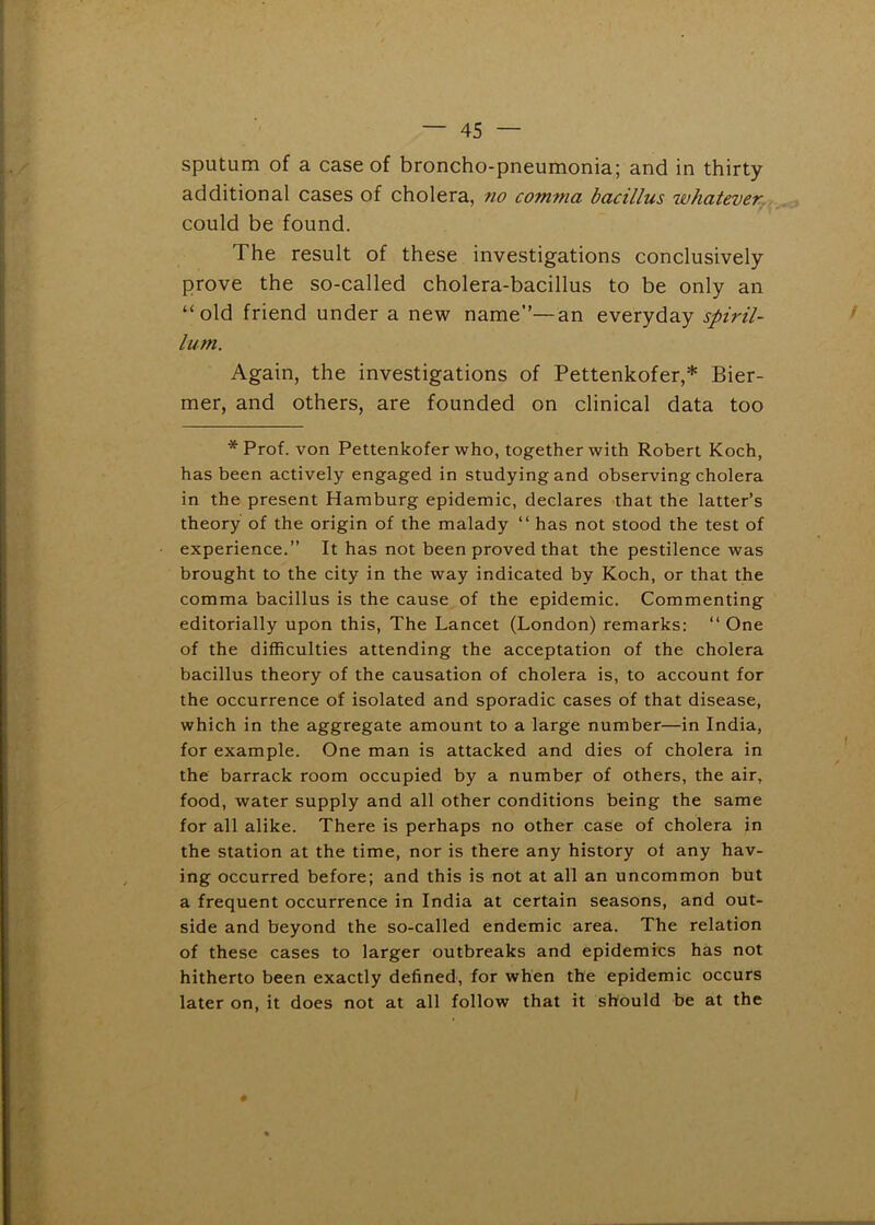 sputum of a case of broncho-pneumonia; and in thirty additional cases of cholera, no comma bacillus whatever. could be found. The result of these investigations conclusively prove the so-called cholera-bacillus to be only an “old friend under a new name”—an everyday spiril- lum. Again, the investigations of Pettenkofer,* Bier- mer, and others, are founded on clinical data too * Prof, von Pettenkofer who, together with Robert Koch, has been actively engaged in studying and observing cholera in the present Hamburg epidemic, declares that the latter’s theory of the origin of the malady “ has not stood the test of experience.” It has not been proved that the pestilence was brought to the city in the way indicated by Koch, or that the comma bacillus is the cause of the epidemic. Commenting editorially upon this, The Lancet (London) remarks: “ One of the difficulties attending the acceptation of the cholera bacillus theory of the causation of cholera is, to account for the occurrence of isolated and sporadic cases of that disease, which in the aggregate amount to a large number—in India, for example. One man is attacked and dies of cholera in the barrack room occupied by a number of others, the air, food, water supply and all other conditions being the same for all alike. There is perhaps no other case of cholera in the station at the time, nor is there any history ol any hav- ing occurred before; and this is not at all an uncommon but a frequent occurrence in India at certain seasons, and out- side and beyond the so-called endemic area. The relation of these cases to larger outbreaks and epidemics has not hitherto been exactly defined, for when the epidemic occurs later on, it does not at all follow that it should be at the