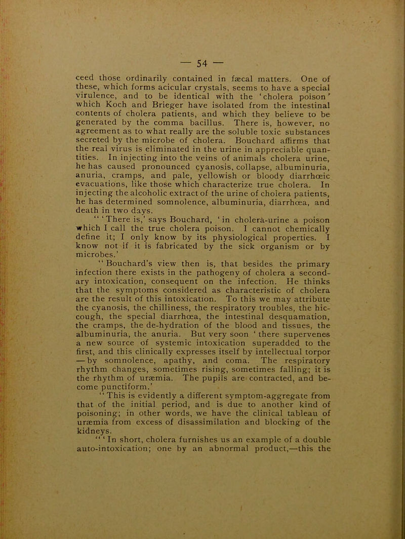 ceed those ordinarily contained in faecal matters. One of these, which forms acicular crystals, seems to have a special virulence, and to be identical with the ‘cholera poison' which Koch and Brieger have isolated from the intestinal contents of cholera patients, and which they believe to be generated by the comma bacillus. There is, however, no agreement as to what really are the soluble toxic substances secreted by the microbe of cholera. Bouchard affirms that the real virus is eliminated in the urine in appreciable quan- tities. In injecting into the veins of animals cholera urine, he has caused pronounced cyanosis, collapse, albuminuria, anuria, cramps, and pale, yellowish or bloody diarrhoeic evacuations, like those which characterize true cholera. In injecting the alcoholic extract of the urine of cholera patients, he has determined somnolence, albuminuria, diarrhoea, and death in two days. “ ‘There is,’ says Bouchard, ‘in cholerk-urine a poison which I call the true cholera poison. I cannot chemically define it; I only know by its physiological properties. I know not if it is fabricated by the sick organism or by microbes.’ “ Bouchard’s view then is, that besides the primary infection there exists in the pathogeny of cholera a second- ary intoxication, consequent on the infection. He thinks that the symptoms considered as characteristic of cholera are the result of this intoxication. To this we may attribute the cyanosis, the chilliness, the respiratory troubles, the hic- cough, the special diarrhoea, the intestinal desquamation, the cramps, the de-hydration of the blood and tissues, the albuminuria, the anuria. But very soon ‘ there supervenes a new source of systemic intoxication superadded to the first, and this clinically expresses itself by intellectual torpor — by somnolence, apathy, and coma. The respiratory rhythm changes, sometimes rising, sometimes falling; it is the rhythm of uraemia. The pupils are contracted, and be- come punctiform.’ “This is evidently a different symptom-aggregate from that of the initial period, and is due to another kind of poisoning; in other words, we have the clinical tableau of uraemia from excess of disassimilation and blocking of the kidneys. “ ‘ In short, cholera furnishes us an example of a double auto-intoxication; one by an abnormal product,—this the