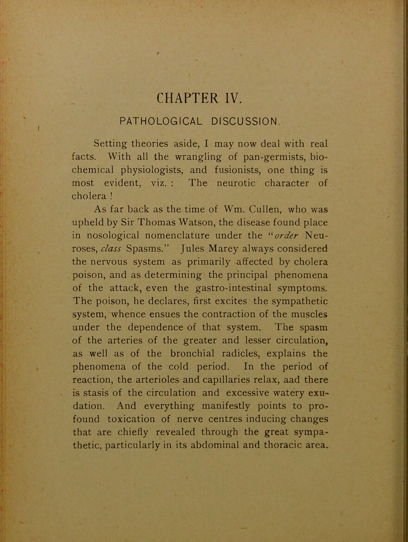 CHAPTER IV. PATHOLOGICAL DISCUSSION. Setting theories aside, I may now deal with real facts. With all the wrangling of pan-germists, bio- chemical physiologists, and fusionists, one thing is most evident, viz. ; The neurotic character of cholera ! As far back as the time of Wm. Cullen, who was upheld by Sir Thomas Watson, the disease found place in nosological nomenclature under the ‘■'■order Neu- roses, class Spasms.” Jules Marey always considered the nervous system as primarily affected by cholera poison, and as determining the principal phenomena of the attack, even the gastro-intestinal symptoms. The poison, he declares, first excites the sympathetic system, whence ensues the contraction of the muscles under the dependence of that system. The spasm of the arteries of the greater and lesser circulation, as well as of the bronchial radicles, explains the phenomena of the cold period. In the period of reaction, the arterioles and capillaries relax, aad there is stasis of the circulation and excessive watery exu^ dation. And everything manifestly points to pro- found toxication of nerve centres inducing changes that are chiefly revealed through the great sympa- thetic, particularly in its abdominal and thoracic area.