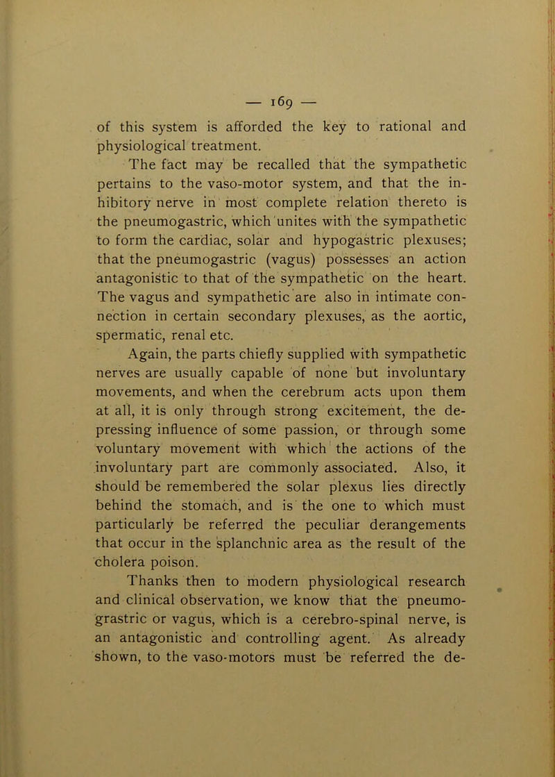 of this system is afforded the key to rational and physiological treatment. The fact may be recalled that the sympathetic pertains to the vaso-motor system, and that the in- hibitory nerve in most complete relation thereto is the pneumogastric, which unites with the sympathetic to form the cardiac, solar and hypogastric plexuses; that the pneumogastric (vagus) possesses an action antagonistic to that of the sympathetic on the heart. The vagus and sympathetic are also in intimate con- nection in certain secondary plexuses, as the aortic, spermatic, renal etc. Again, the parts chiefly supplied with sympathetic nerves are usually capable of none but involuntary movements, and when the cerebrum acts upon them at all, it is only through strong excitement, the de- pressing influence of some passion, or through some voluntary movement with which'the actions of the involuntary part are commonly associated. Also, it should be remembered the solar plexus lies directly behind the stomach, and is the one to which must particularly be referred the peculiar derangements that occur in the splanchnic area as the result of the cholera poison. Thanks then to modern physiological research and clinical observation, we know that the pneumo- grastric or vagus, which is a cerebro-spinal nerve, is an antagonistic and controlling agent. As already shown, to the vaso-motors must be referred the de-