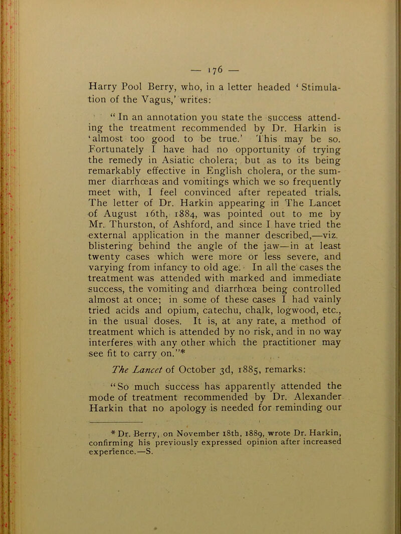 Harry Pool Berry, who, in a letter headed ‘ Stimula- tion of the Vagus,’ writes: “ In an annotation you state the success attend- ing the treatment recommended by Dr. Harkin is ‘almost too good to be true.’ 'I'his may be so. Fortunately I have had no opportunity of trying the remedy in Asiatic cholera; but as to its being remarkably effective in English cholera, or the sum- mer diarrhoeas and vomitings which we so frequently meet with, I feel convinced after repeated trials. The letter of Dr. Harkin appearing in The Lancet of August 16th, 1884, was pointed out to me by Mr., Thurston, of Ashford, and since I have tried the external application in the manner described,—viz. blistering behind the angle of the jaw—in at least twenty cases which were more or less severe, and varying from infancy to old age: • In all the cases the treatment was attended with marked and immediate success, the vomiting and diarrhoea being controlled almost at once; in some of these cases I had vainly tried acids and opium, catechu, chalk, logwood, etc., in the usual doses. It is, at any rate, a method of treatment which is attended by no risk, and in no way interferes with any other which the practitioner may see fit to carry on.”* The Lancet of October 3d, 1885, remarks: “So much success has apparently attended the mode of treatment recommended by Dr. Alexander Harkin that no apology is needed for reminding our * Dr. Berry, on November i8th, 1889, wrote Dr. Harkin, confirming his previously expressed opinion after increased experience.—S.