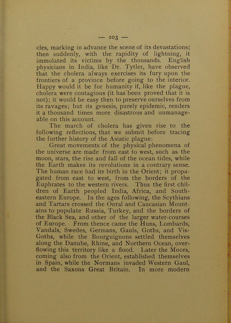 cles, marking in advance the scene of its devastations; then suddenly, with the rapidity of lightning, it immolated its victims by the thousands. English physicians in India, like Dr. Tytler, have observed that the cholera always exercises its fury upon the frontiers of a province before going to the interior. Happy would it be for humanity if, like the plague, cholera were contagious (it has been proved that it is not); it would be easy then to preserve ourselves from its ravages; but its genesis, purely epidemic, renders it a thousand times more disastrous and unmanage- able on this account. The march of cholera has given rise to the following reflections, that we submit before tracing the further history of the Asiatic plague: Great movements of the physical phenomena of the universe are made from east to west, such as the moon, stars, the rise and fall of the ocean tides, while the Earth makes its revolutions in a contrary sense. The human race had its birth in the Orient; it propa- gated from east to west, from the borders of the Euphrates to the western rivers. Thus the first chil- dren of Earth peopled India, Africa, and South- eastern Europe. In the ages following, the Scythians and Tartars crossed the Oural and Caucasian Mount- ains to populate Russia, Turkey, and the borders of the Black Sea, and other of the larger water-courses of Europe. From thence came the Huns, Lombards, Vandals, Swedes, Germans, Gauls, Goths, and Vis- Goths, while the Bourguignons settled themselves along the Danube, Rhine, and Northern Ocean, over- flowing this territory like a flood. Later the Moors, coming also from the Orient, established themselves in Spain, while the Normans invaded Western Gaul, and the Saxons Great Britain. In more modern