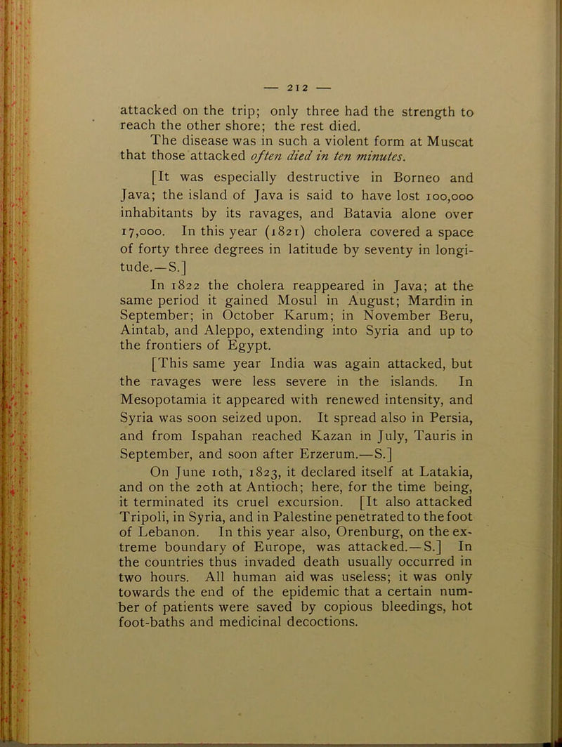 2 I 2 attacked on the trip; only three had the strength to reach the other shore; the rest died. The disease was in such a violent form at Muscat that those attacked often died in ten minutes. [It was especially destructive in Borneo and Java; the island of Java is said to have lost 100,000 inhabitants by its ravages, and Batavia alone over 17,000. In this year (1821) cholera covered a space of forty three degrees in latitude by seventy in longi- tude.— S.] In 1822 the cholera reappeared in Java; at the same period it gained Mosul in August; Mardin in September; in October Karum; in November Bern, Aintab, and Aleppo, extending into Syria and up to the frontiers of Egypt. [This same year India was again attacked, but the ravages were less severe in the islands. In Mesopotamia it appeared with renewed intensity, and Syria was soon seized upon. It spread also in Persia, and from Ispahan reached Kazan in July, Tauris in September, and soon after Erzerum.—S.] On June loth, 1823, it declared itself at Latakia, and on the 20th at Antioch; here, for the time being, it terminated its cruel excursion. [It also attacked Tripoli, in Syria, and in Palestine penetrated to the foot of Lebanon. In this year also, Orenburg, on the ex- treme boundary of Europe, was attacked.— S.] In the countries thus invaded death usually occurred in two hours. All human aid was useless; it was only towards the end of the epidemic that a certain num- ber of patients were saved by copious bleedings, hot foot-baths and medicinal decoctions.
