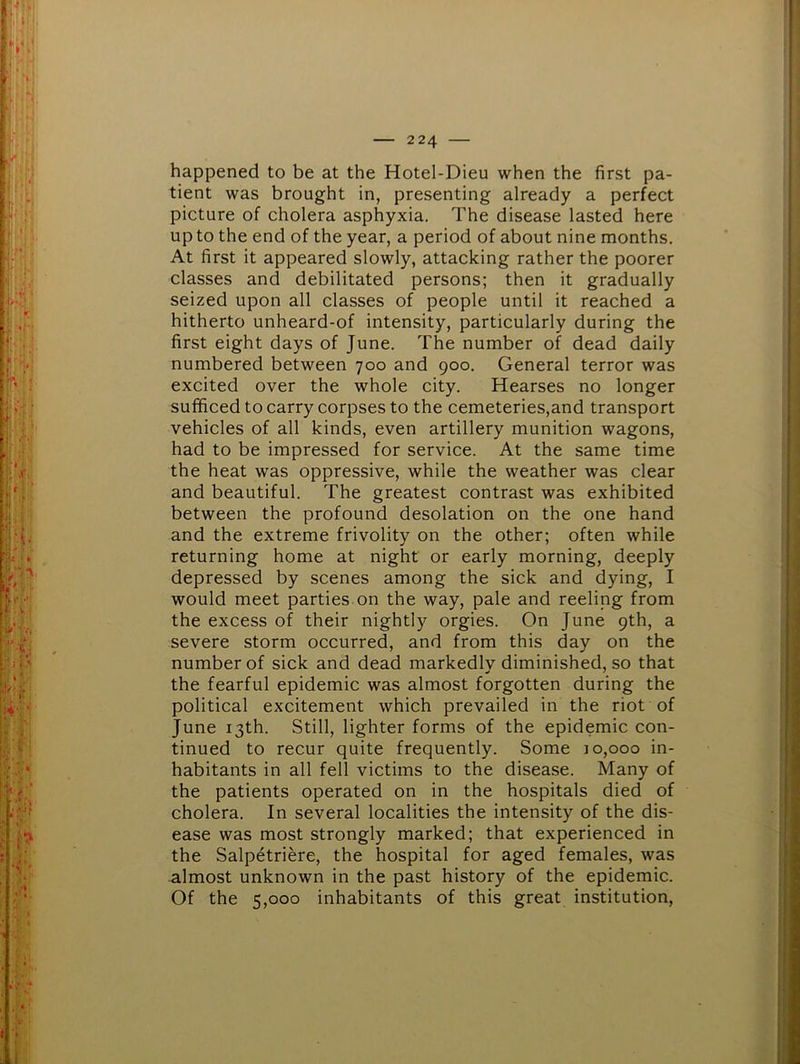 happened to be at the Hotel-Dieu when the first pa- tient was brought in, presenting already a perfect picture of cholera asphyxia. The disease lasted here up to the end of the year, a period of about nine months. At first it appeared slowly, attacking rather the poorer classes and debilitated persons; then it gradually seized upon all classes of people until it reached a hitherto unheard-of intensity, particularly during the first eight days of June. The number of dead daily numbered between 700 and 900. General terror was excited over the whole city. Hearses no longer sufficed to carry corpses to the cemeteries,and transport vehicles of all kinds, even artillery munition wagons, had to be impressed for service. At the same time the heat was oppressive, while the weather was clear and beautiful. The greatest contrast was exhibited between the profound desolation on the one hand and the extreme frivolity on the other; often while returning home at night or early morning, deeply depressed by scenes among the sick and dying, I would meet parties on the way, pale and reeling from the excess of their nightly orgies. On June 9th, a severe storm occurred, and from this day on the number of sick and dead markedly diminished, so that the fearful epidemic was almost forgotten during the political excitement which prevailed in the riot of June 13th. Still, lighter forms of the epidemic con- tinued to recur quite frequently. Some 10,000 in- habitants in all fell victims to the disease. Many of the patients operated on in the hospitals died of cholera. In several localities the intensity of the dis- ease was most strongly marked; that experienced in the Salpetriere, the hospital for aged females, was almost unknown in the past history of the epidemic. Of the 5,000 inhabitants of this great institution.