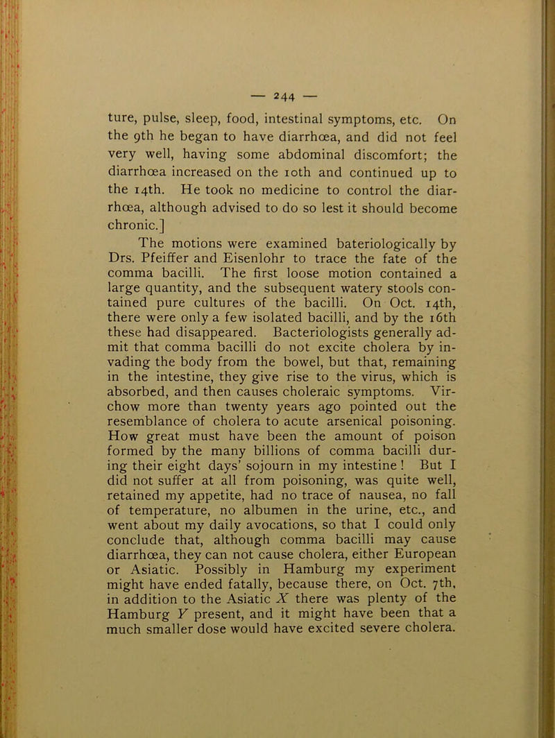 the 9th he began to have diarrhoea, and did not feel very well, having some abdominal discomfort; the diarrhoea increased on the loth and continued up to the 14th. He took no medicine to control the diar- rhoea, although advised to do so lest it should become chronic.] The motions were examined bateriologically by Drs. Pfeiffer and Eisenlohr to trace the fate of the comma bacilli. The first loose motion contained a large quantity, and the subsequent watery stools con- tained pure cultures of the bacilli. On Oct. 14th, there were only a few isolated bacilli, and by the i6th these had disappeared. Bacteriologists generally ad- mit that comma bacilli do not excite cholera by in- vading the body from the bowel, but that, remaining in the intestine, they give rise to the virus, which is absorbed, and then causes choleraic symptoms. Vir- chow more than twenty years ago pointed out the resemblance of cholera to acute arsenical poisoning. How great must have been the amount of poison formed by the many billions of comma bacilli dur- ing their eight days’ sojourn in my intestine ! But I did not suffer at all from poisoning, was quite well, retained my appetite, had no trace of nausea, no fall of temperature, no albumen in the urine, etc., and went about my daily avocations, so that I could only conclude that, although comma bacilli may cause diarrhoea, they can not cause cholera, either European or Asiatic. Possibly in Hamburg my experiment might have ended fatally, because there, on Oct. 7th, in addition to the Asiatic X there was plenty of the Hamburg Y present, and it might have been that a much smaller dose would have excited severe cholera.