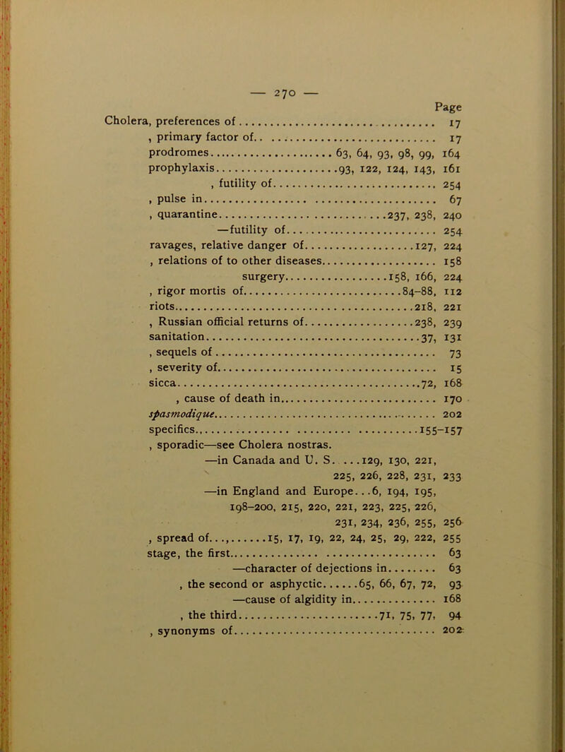 Page Cholera, preferences of 17 , primary factor of 17 prodromes 63, 64, 93, 98, 99, 164 prophylaxis 93, 122, 124, 143, 161 , futility of 254 , pulse in 67 , quarantine 237, 238, 240 —futility of 254 ravages, relative danger of 127, 224 , relations of to other diseases 158 surgery 158, 166, 224 , rigor mortis of 84-88, 112 riots 218. 221 , Russian official returns of 238, 239 sanitation 37, 131 , sequels of 73 , severity of 15 sicca 72, 168 , cause of death in 170 spasmodique 202 specifics 155-157 , sporadic—see Cholera nostras. —in Canada and U. S. .. .129, 130, 221,  225, 226, 228, 231, 233 —in England and Europe...6, 194, 195, 198-200, 215, 220, 221, 223, 225, 226, 231, 234, 236, 255, 256 , spread of..., 15, 17, 19, 22, 24, 25, 29, 222, 255 stage, the first 63 —character of dejections in 63 , the second or asphyctic 65, 66, 67, 72, 93 —cause of algidity in 168 , the third , synonyms of. 71. 75, 77, 94 202: