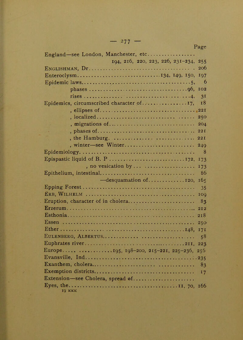 Page England—see London, Manchester, etc 194, 216, 220, 223, 226, 231-234, 255 Englishman, Dr 206 Enteroclysm I34i I49> ^50, IQ7 Epidemic laws 5i 6 phases 96, 102 rises 4, 31 Epidemics, circumscribed character of 17, 18 , ellipses of *221 , localized 250 , migrations of 204 , phases of 221 , the Hamburg 221 , winter—see Winter 249 Epidemiology < 8 Epispastic liquid of B. P 172, 173 , no vesication by 173 Epithelium, intestinal 86 —desquamation of 120, 165 Epping Forest 35 Erb, Wilhelm 109 Eruption, character of in cholera 83 Erzerum 212 Esthonia 218 Essen 250- Ether 148, 171 Eulenberg, Albertus 58 Euphrates river 211, 223 Europe 195, 198-200, 215-221, 225-236, 256 Evansville, Ind 235 Exanthem, cholera 83 Exemption districts 17 Extension—see Cholera, spread of Eyes, the ii, 70, 166 IQ KKK