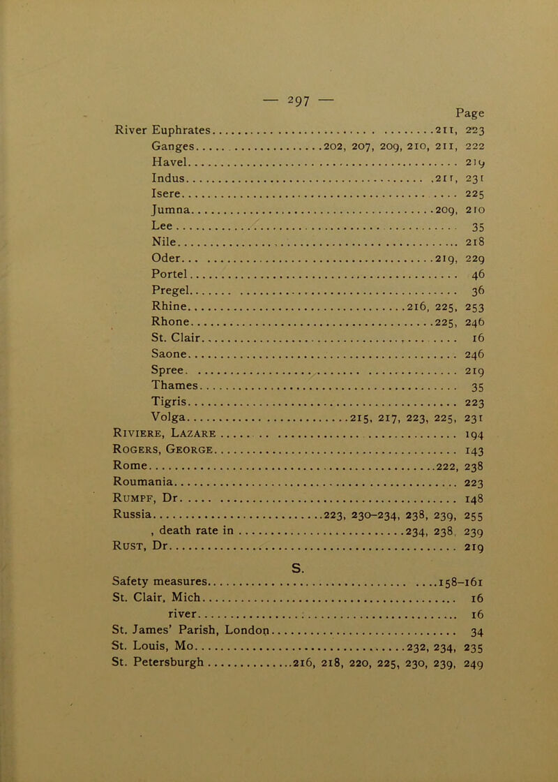 Page River Euphrates 2ii, 223 Ganges 202, 207, 209, 210, 211, 222 Havel 219 Indus 2ir, 231 Isere .... 225 Jumna 209, 210 Lee 35 Nile 218 Oder 219, 229 Portel 46 Pregel 36 Rhine 216, 225, 253 Rhone 225, 24b St. Clair 16 Saone 246 Spree ^ 219 Thames 35 Tigris 223 Volga 215, 217, 223, 225, 231 Riviere, Lazare 194 Rogers, George 143 Rome 222, 238 Roumania 223 Rumpf, Dr 148 Russia 223, 230-234, 238, 239, 255 , death rate in 234, 238, 239 Rust, Dr 219 S. Safety measures 158-161 St. Clair. Mich 16 river 16 St. James’ Parish, Londop 34 St. Louis, Mo 232, 234, 235 St. Petersburgh 216, 218, 220, 225, 230, 239, 249