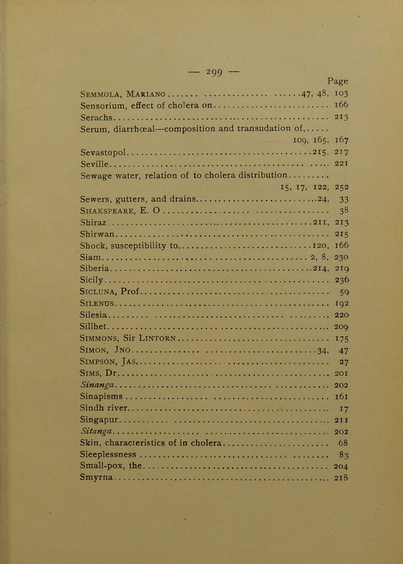 Page Semmola, Mariano 47. 48, 103 Sensorium, effect of cholera on 166 Serachs 213 Serum, diarrhoeal—composition and transudation of, 109, 165. 167 Sevastopol 215, 217 Seville 221 Sewage water, relation of to cholera distribution 15, 17, 122, 252 Sewers, gutters, and drains 24, 33 Shakspeare, E. O 38 Shiraz 211, 213 Shirwan 215 Shock, susceptibility to 120, 166 Siam 2, 8, 230 Siberia 214, 2T9 Sicily 236 SiCLUNA, Prof 59 SiLENUS 192 Silesia 220 Sillhet 209 Simmons, Sir Lintorn 175 Simon, Jno 34, 47 Simpson, Jas 27 Sims, Dr 201 Sinanga 202 Sinapisms 161 Sindh river 17 Singapur 2ii Sitanga 202 Skin, characteristics of in cholera 68 Sleeplessness 83 Small-pox, the 204