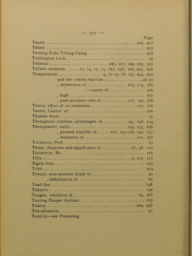 Page Tauris 212, 217 Tebris 213 Teching-Tchu Tching-Ching 207 Teddington Loch 35 Teheran 215, 217, 222, 223, 231 Telluric relations 10, 14, 15, 19, 127, 158, 206, 247, 248 Temperature 9, 71-73, 78, 197, 224, 250 and the comma bacillus 46-47 , depression of 109, irg, 166 —causes of 106 , high 250 , post-mortem—rise of in, 120, 166 Terror, effect of on intestines ..107, 166 Tessin, Canton of 226 Thames water 35 Therapeutic nihilism, advantages of 145, 148, 149 Therapeutics, early 194, 195, 196 , general inutility of in, 133-136, 140, 157 , weakness of in, 157 Thiersch, Prof 47 Thirst, character and significance of 67, 98, 120 Thurston, Mr 176 Tiflis 5, 215, 217 Tigris river 223 Tilsit 219 Tissues, ante-mortem death of 40 , dehydration of.. 62 Toad flax 198 Tobacco 142 Tongue, condition of 79, 166 Tooting Pauper Asylum 123 Toulon 222, 236 Tox-albumins 50 Toxicity—see Poisoning.