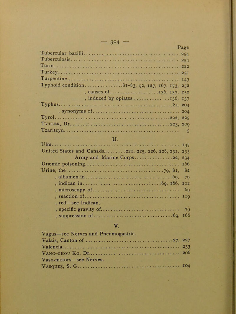 — 3°4 — Page Tubercular bacilli 254 Tuberculosis 254 Turin 222 Turkey 231 Turpentine 143 Typhoid condition 81-83, 92, 127, 167. 173, 252 , causes of 136, 137, 252 , induced by opiates 136, 137 Typhus ..81, 204 , synonyms of 204 Tyrol 222, 225 Tytler, Dr 203, 209 Tzaritzyn 5 U. Ulm 197 United States and Canada 221, 225, 226, 228, 231, 233 Army and Marine Corps 22, 234 Uraemic poisoning 166 Urine, the 79, 81, 82 , albumen in 69, 79 , indican in .69, 166, 202 , microscopy of 69 , reaction of 119 , red—see Indican. , specific gravity of 79 , suppression of 69, 166 V. Vagus—see Nerves and Pneumogastric. Valais, Canton of 27, 227 Valencia 233 Vang-chou Ko, Dr 206 Vaso-motors—see Nerves. Vasquez, S. G 104