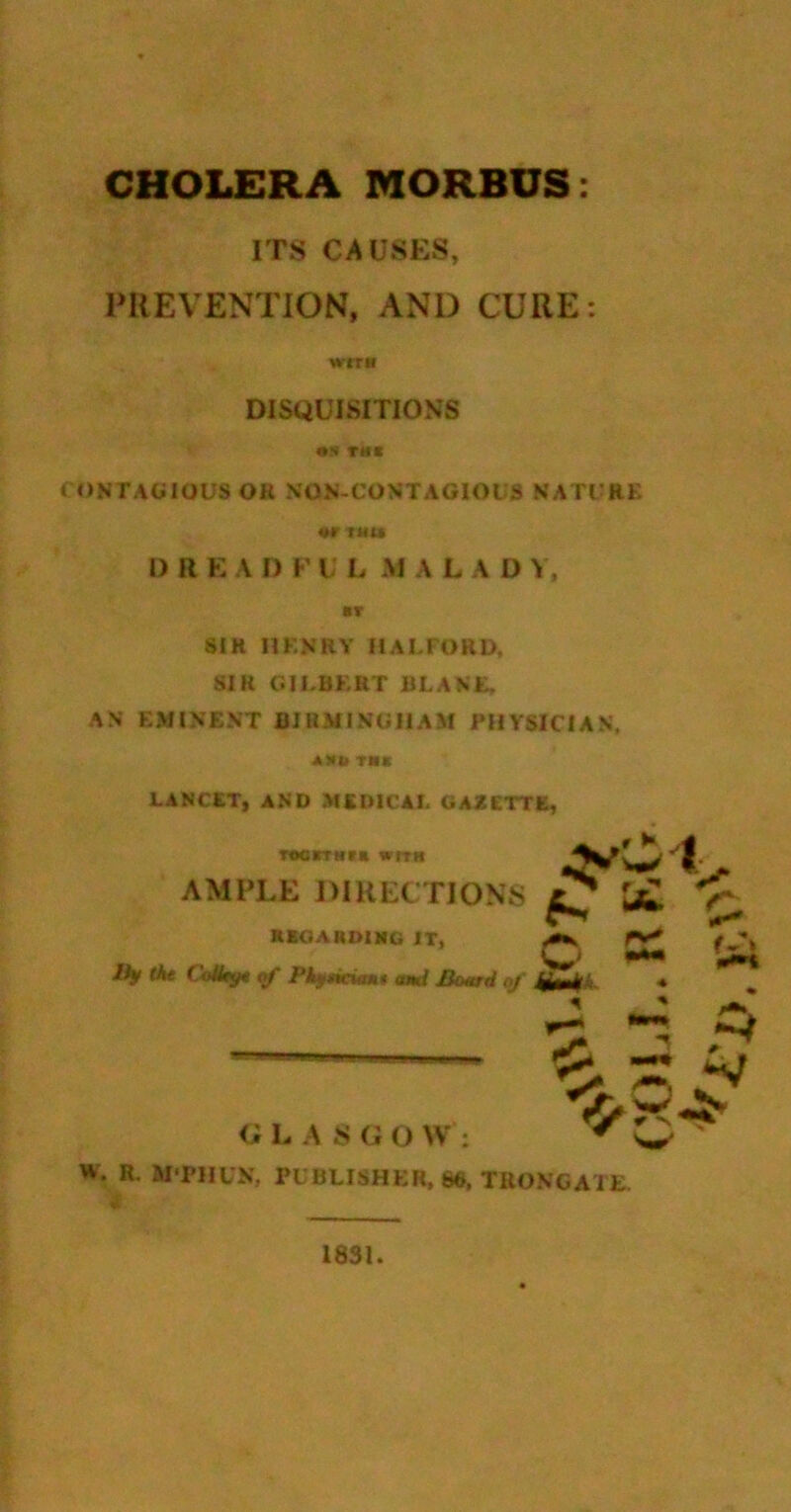 CHOLERA MORBUS: ITS CAUSES, PREVENTION, AND CURE: J ONTAGIOUS OR NON-CONTAGIOI S NATGRK 1> R E A D F i; L M A L A D \ , SIR HKNRY HALFORD, SIR GILBKRT BLANK, AN EMINENT BlHMINUliAM PHYSICIAN, A)*i( me LANCET, AND MEDICAL GAZETTE, T«orrNt« wfTH AMPLE DIRECTIONS ^ k*. ^ KBGARDIMG IT, ^ rv^ Ikf At C«4^ Pkjf^dtmt ami JBoitrd of *■ ^ W. R, WPHUN, PUBLISHER, S6. TRONCATE. DISQUISITIONS <; L A S G O W ; 1831