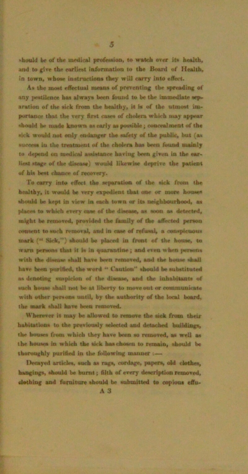 »boul<i be of th« UMdicftl profcMioo, to wotcfa OTor it* *im1 to give the ««riie»t iaformation to the Bo«rd of Health, in town, whoMP inetruelMOa they will aurry into effiert. A* the moot effectual means of preventing the spreading of any ]w*tilenee hae alway* been found to be the immediate *ep> aration of the eirk from the healthy, it is of the utmost ua. portanoe that the very first case* of cholera which u>ay appear sboald be luads known a* early as puaiible; cuaoralmrat uf the •kk would itot only endanger lb* mfetjr of the public, but (a* •ueoets iu tlto treatment «tf the cholera ha* been found audaty to depend on otedkal awiatance having been given in the «ar> lioM stage of the diaeaae) would likewke deprive the patient of bU bent rhan<'« of recovery. To carry into e^t tho separation of the aick from tbe bealtby, it would be very expedient that one or more houece should be kept in view in each town or its neighbourhood, as place* to whkh every ease of tbe dinase, a* soon a* detected, might be mntived, provided the fomily of the alfocted person evTOsent to eweb removal, and in earn of rifasaJ, a conspicuous mark ( >Skk,'*) slnmld be placed in front of the house, to warn penum that it i« la guarantlne; and even when person* with the disease shall have been removed, and the house «hal] have been purified, the word “ raution** should be subetituted a* lienoUuf suspicion of the dissase, and the inhabitants of such bouse diy I not b* at liberty to move out or ronunuttkata with other person* unlit, by the authority of the kcal board, the mark shall have been rasnowsL Wherever it may be allowed to remove the tick from their babitatWa* to tbe prsvioualy selected and detached buUdings, the bouses from which they have been eo reuurved, a* well m tbe houses in which the *kk has chosen to rvUMtin, should b* thoroughly purified in the fidlowiug manner llecayed ankle*, such as rags, cordage, papers, cM clothes, hangings, should bs burnt; filib of every description removed, elotblng and furniture should be submitted to copious effu- A 3