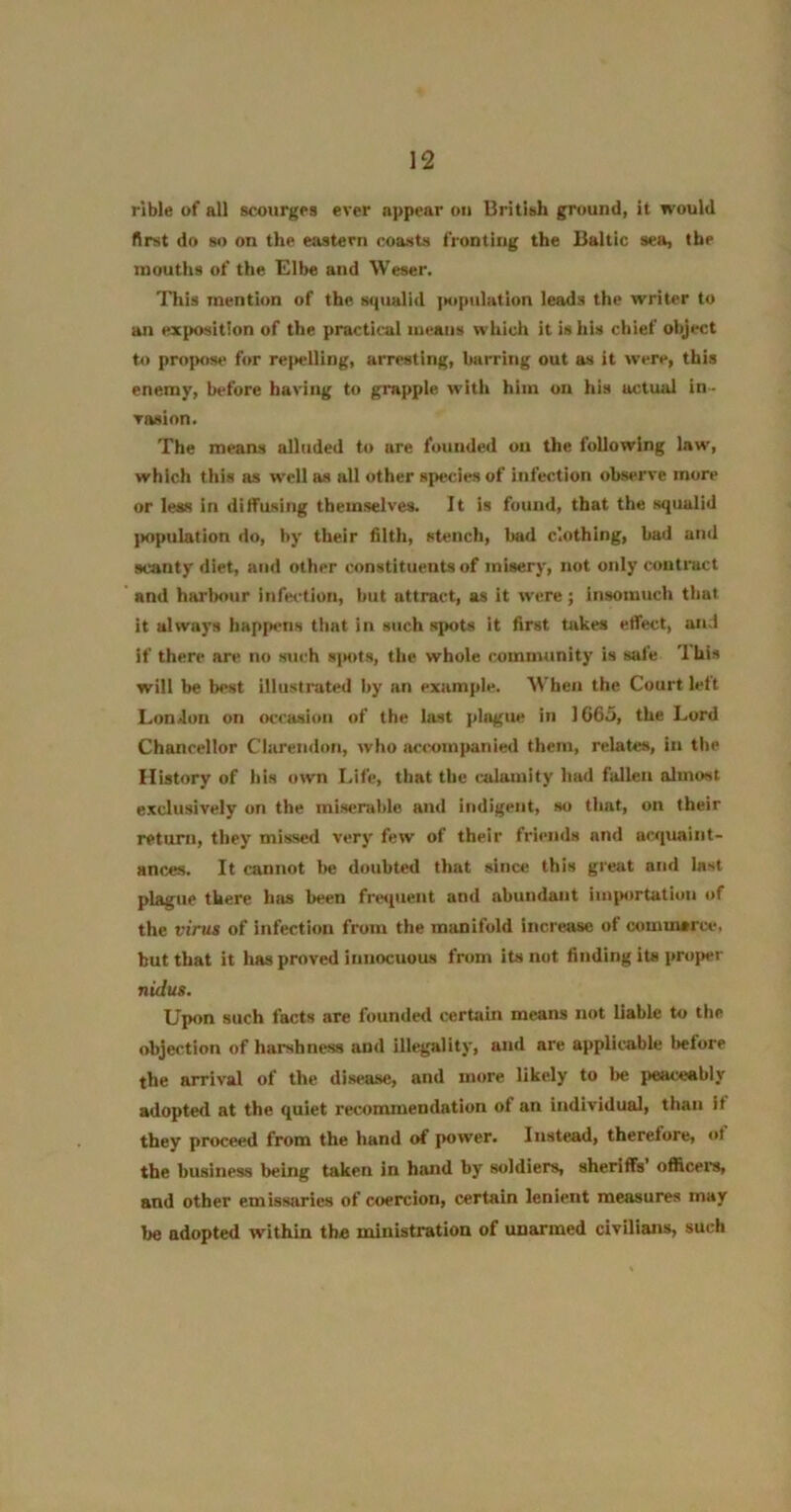 rible of all scourges ever a]>pear on British ground, it would first do so on the eastern coasts fronting the Baltic sea, the mouths of the Elbe and Weser. This mention of the squalid jKtpulation leads the writer to an exposition of the practical means which it is his chief object to propos*' for re|»elling, arresting, barring out am it were, this enemy, before having to grapple with him on his actual in- vasion. The means alluded to are founded on the following law, which this as well as all other species of infection observe more or less in diffusing themselves. It is found, that the squalid ])opulation do, by their filth, stench, bad clothing, bad and scanty diet, and other constituents of misery, not only contract and harlM*ur infection, but attract, as it were; Insomuch that it always happens that in such spots it first takes effect, and if there are no sui-h s]K>ts, the whole community is safe '1 his will be best illustrated by an example. When the Court left London on occasion of the last plague in 1G65, the Lord Chancellor Clarendon, who accompanied them, relates, in the History of his own Life, that the calamity had fallen almost exclusively on the miserable and indigent, so that, on their return, they missed very few of their friends and acquaint- ances. It cannot lie doubted that since this great and last plague there has been fre<[uent and abundant importation of the virus of infection from the manifold increase of cominarce, but that it has proved innocuous from its not finding its proper nidus. Upon such facts are founded certain means not liable to the objection of harshness and illegality, and are applicable before the arrival of the disease, and more likely to be peaceably adopted at the quiet recommendation of an individual, than If they proceed from the hand of power. Instead, therefore, ot the business being taken in hand by soldiers, sheriffs officeis, and other emissaries of coercion, certain lenient measures may be adopted within the ministration of unarmed civilians, such