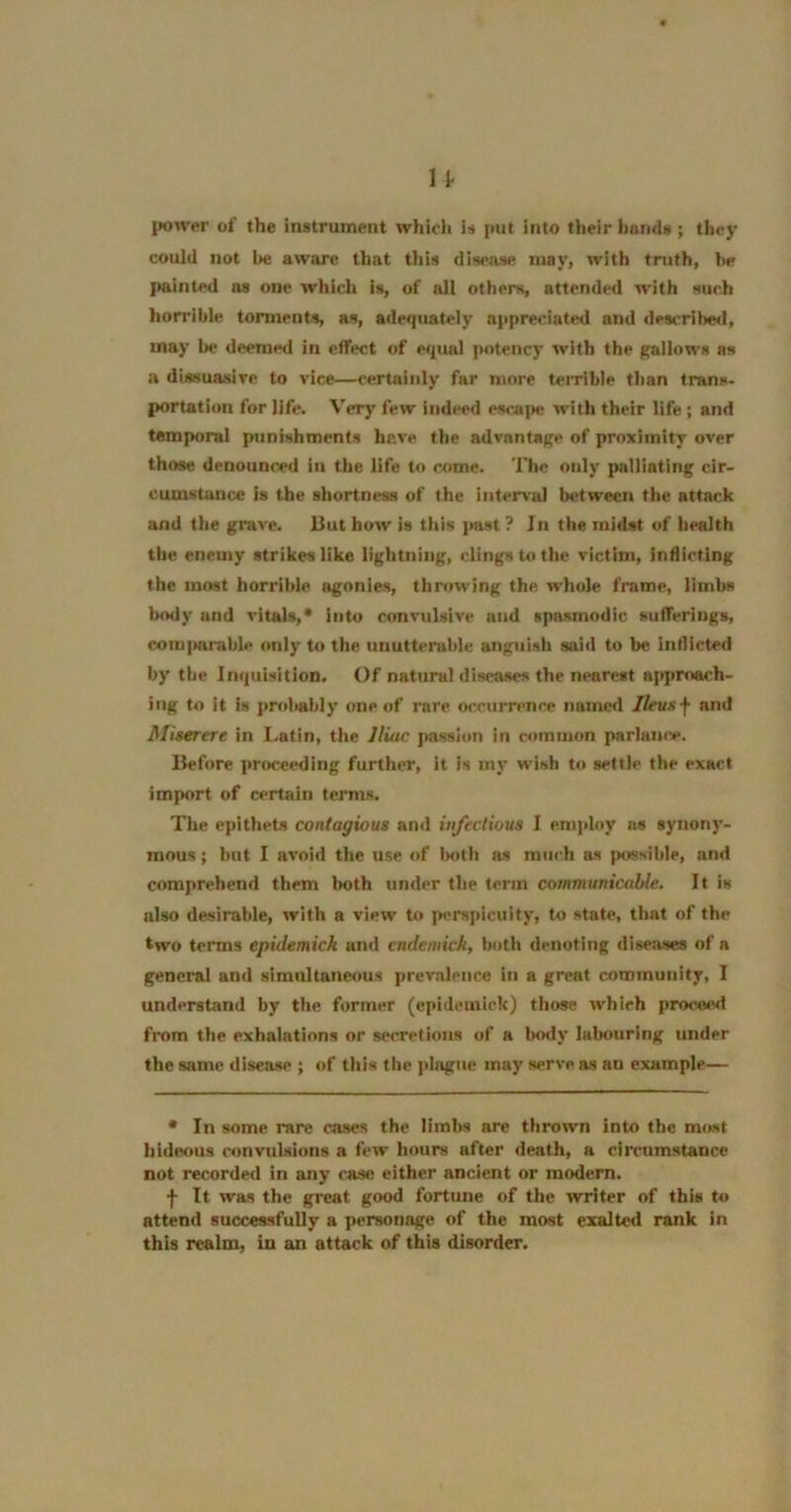 power of the instrument which is put into their bonds ; they could not be aware that this disease may, with truth, be {tainted as one which is, of all others, attended w'ith such horrible torments, as, adequately appreciated and described, may be deemed in effect of espial potency with the gallows as a dissuasive to vice—certainly far more teiTible than trans- portation for life. Very few indeed escape with their life ; and temptiral punishments have the advantage of proximity over those denounced in the life t<> come. The only palliating cir- cumstance is the shortness of the inter\'al b<?tween the attack and the grave. But how is this ]>ast ? In the midst of health the enemy strikes like lightning, clings to the victim, inflicting the most horrible ogonies, throwing the whole frame, limbs l)ody and vitals,* into convulsive and spasmodic sulTerlugs, com|mrable only to the unutterable anguish said to be inflicted by the Inquisition. Of natural diseases the nearest approach- ing to it is probably one of rare occurrence named Ilevs\ and Miserere in l.atin, the Iliac jmssion in common parlamv. Before pna^ceding further, it is my wish to settle the exact import of certain terms. Tile epithets contagious and infectious I emjdoy as synony- mous ; but I avoid the use of Imth as much as possible, and comprehend them lioth under the term communicable. It is also desirable, with a view to perspicuity, to state, that of the two terms epidemick aiul cndemick, both denoting diseases of a general and simultaneous prev.ileuce in a great community, I understand by the former (epidemick) those which proisied from the exhalations or secretions of a body labouring under the same disease ; of this the plague may serve as an example— • In some rare cases the limbs are thrown into the most hideous convulsions a few hours after death, a circumstance not recorded in any case either ancient or modern. f It was the great good fortune of the writer of this to attend successfully a personage of the most exalted rank in this realm, in an attack of this disorder.