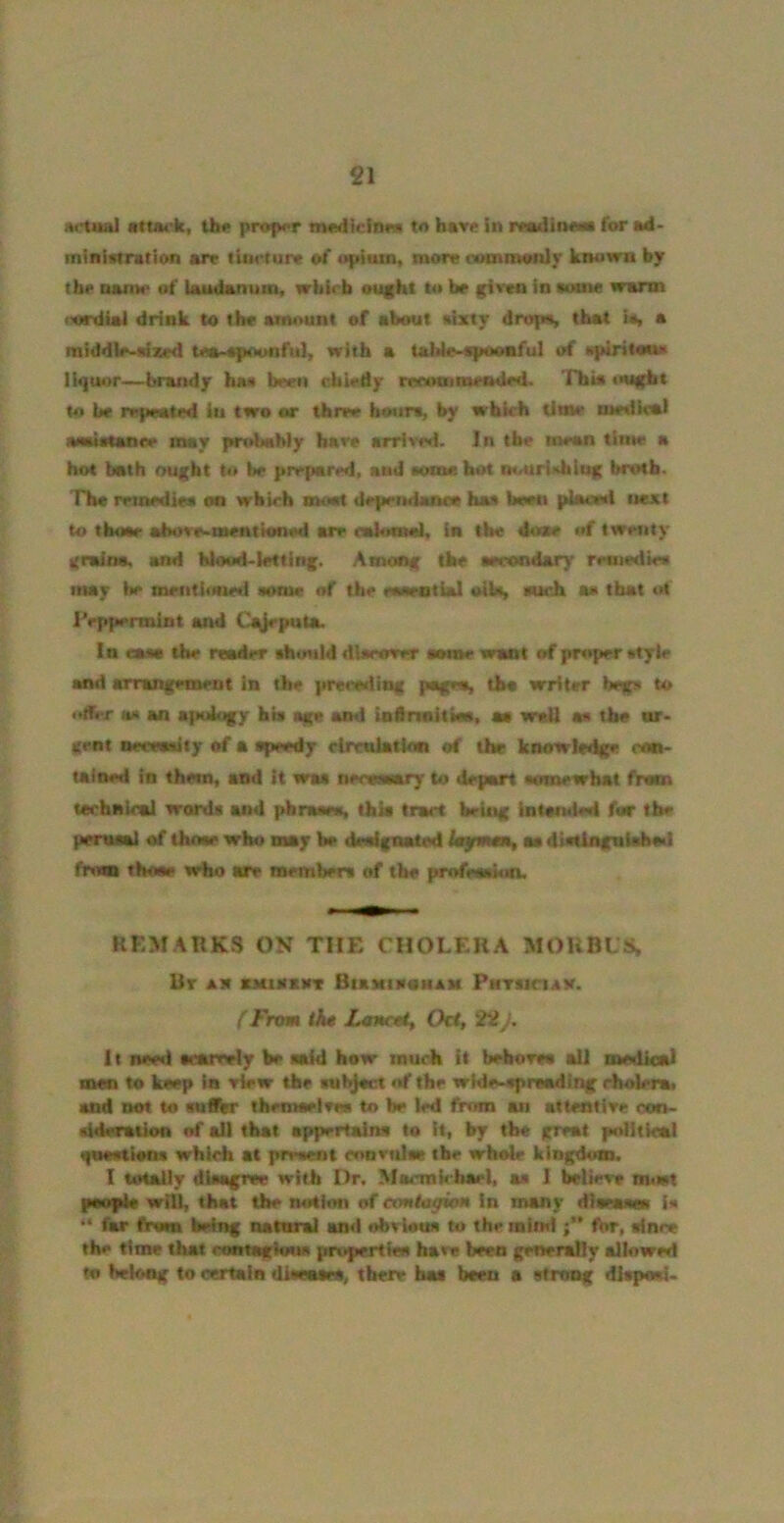 itctua] atUM'k, Um* proper medicliMa to have in readinM* f<nr ad- ministration arr tiiM'ture of upiiun, more comromly known by the name of laudanum, wkirb ought to be given in some warm iwdiai drink to the amount of about sixty drofM, that is, a middle-sized tea-«poonfuI, with a tahle-apooaful of spiritauo liquor—brandy has bnen ohiedy reouBimecMied- This ought to he repeated in two or three hours, by which lime medical aasistanee may pctdahly bare arrived. In the mean time a hot both ought to be prepared, and some bot imuriHhiug brtHb. The reinediea on wbirh moot deprndatMO has boen placed next to tbose abore-mentioned are cahmid, in the done of twenty gmina, and blood-letting. Among the aerondary remedies may he mentioned some of the eosrotlal oiU, suoh as that «d IVppennint and Cg}eputa. In easa the reader shotild dlororer aome want of proper style and arrangement in the preecding psigea, tho writer begs to •dCrr as an apology his age and iaftnaitisa, aa weQ as the ar- gent neccosiiy of a speedy clrmlatkm of the knowledge con- ulned in them, and it was neonsary to depart somewhat from technical words and phraara, thk trart being Intonded for the peroml of those who may be dealgoated fayiwni, aa distingalaheil from thoae srbo are members of the imdeosiun. REMARKS ON THE CHOLERA MOUBLS, Ur ax XMIMXXT BtaxmoMAM PHTsietay. (From th* Lancolt Oct, 22 J. It need searrely be said how much it beboreo ail medieal men to keep in view the subfoct of the widr-^reading riiolera, and tkot to roilbr themeelrw to be led frnrn an attentive oon- sideraiion of all that appertains to it, by tb« great poiitieal qnaotioos which at present enavnlse the whole kingdom. I totally disagree with Dr. Macmkhael, aa I believe ousit psoplt wil^ that the noSion of ecmtogmm in many dianmes is “ far from being natural an<l ebvlotts to the mind tot, since the time that rontagloua propertiee have been gener^y allowed to heloag to certain dileasts, there has been a strong disposi-