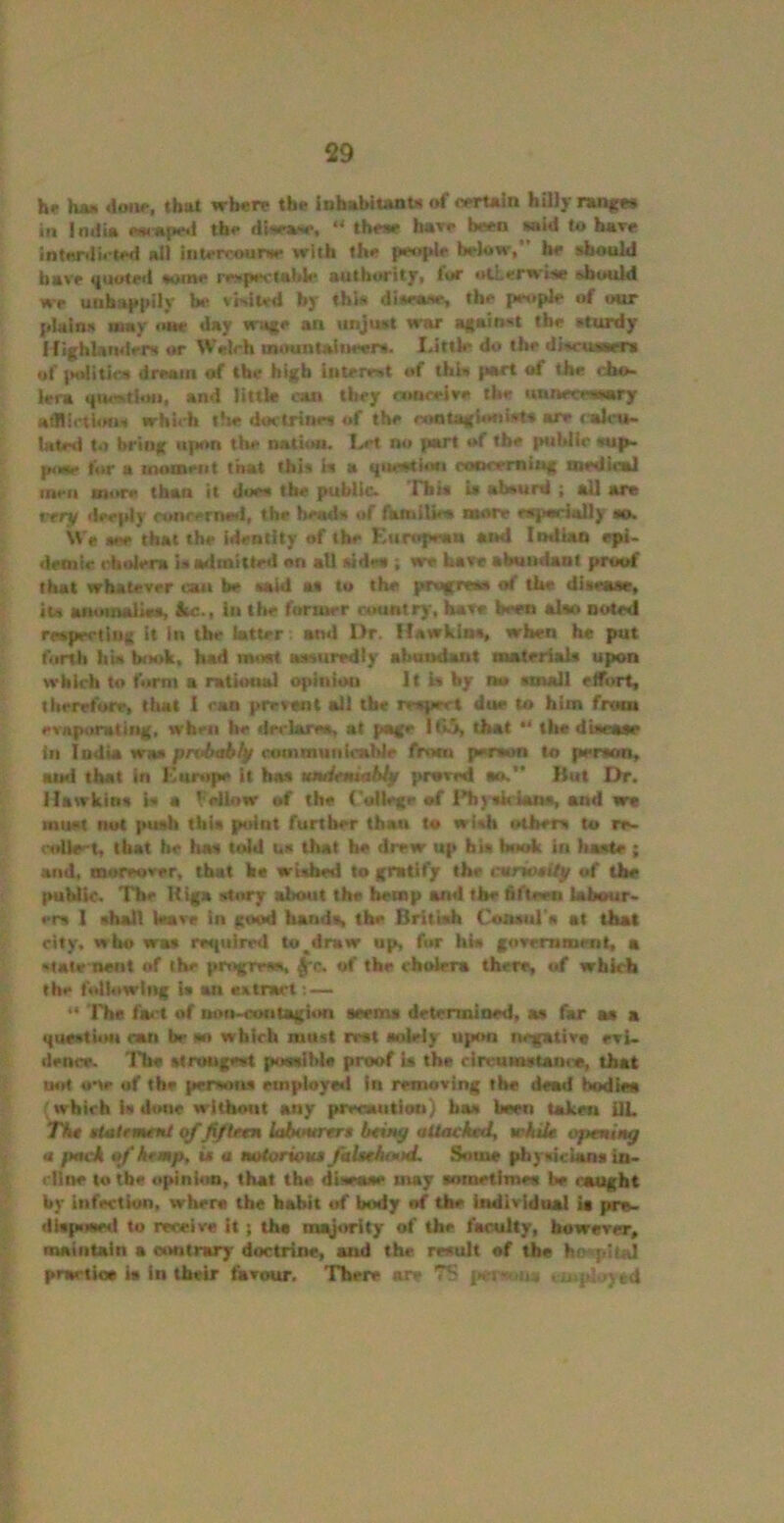 he hM *\onr, that wb«rp the iDhabiunU of oertoin hilly nnge* in IniJi* »«»pe*l the disev#, “ these bare been mid to hove intnrdi<-ted all aitercounie with the pw»pJe below, ^ should have «(uote<l some m«pe\'iabie auth*>rity, foe «tLerw»*ie should we unha{>pity be vWied by thi* disenne, the people of our plains wwy «i»e day wafe an unjust war against the sturdy l(i{hUndeiN or Welch intHintaliieers. Little do the discuiwew of |M»lities dream of the high interest of this part of the cho- lera (|ura.ti<Mi, and littk can they cnoceiee the unnecessary Hlflicthms which the doctrines (d the rootaglonfats are lalcu- lated to bring upon the nati««. Let no part of the public sup- p<iae for a womeiit that this is a question coocemin* medUml men more than it does the public* Hiis is absurd j all are rrry dee|dy oonreriuwl, the heads of {kfniUes more espsrially so. We see that the identity of the Kuropeaa and Imlian epi- demic cholera is admittn! on ail sides ; we ham abundant proof that whatever can be said as to the progress of the disease, its anmnaliss, Itc-, In the furiuer country, bars been also noted respecting it in the latter. and Dr. Hawkins, when he put forth Ilia book, had moat assuredly abundant materiaU upon which to form a ratiotw! opinion It la by am snsall eifort, therefore, that 1 can prevent all the respect due to him from evaporating, when be declares, at page lt>^ that *' the dtsrase <n India was prUxAljf coinmunicabie from person to person, and that in Kunipe It has umUmitAfy proved an. Hut Dr. Hawkins W a Fellow of the ('allege of I'hysh'iana, and wa must nut push this point further than to wish others to re» colleet, that be has told us that He drew up bis book in haste ; and, moreover, that he wished to gratify the cariotUp of the public. The Uiga story about the hemp and the fifteen tahour- en I shall Ware in good hands, the Britiafa CoAsul's at that city, who was required to^draw up, for his government, a rtalvnetit of the progrem. ^c. of the cholera there, of which the following Is an eatract 'Fhe fai't of uon-cofitagion seems determined, as far m a questioN can be so which must rvat solely upon negativt evi. dence. The strongest poasibie proof la the circumstance, that not one of the persons employed in removing the dead bodiea which is done without any preoaution) has been taken UL Th* gimlrmetU qf /tf tftn lahuartrt btim^ aUaehmly wkik optnittg « pack of kfmp, is a aotoriouM falitkond. Some phyaiclans in- cline to tbe opinion, that the disease may sometimea be caught by infection, where the habit of body of the individual ia pra- dispiswd to receive it; the minority of the faculty, however, maintain a oiMitrary doctrine, and the result of the hospital prartioa ia in their favour. There are 7S fieiwiua employed