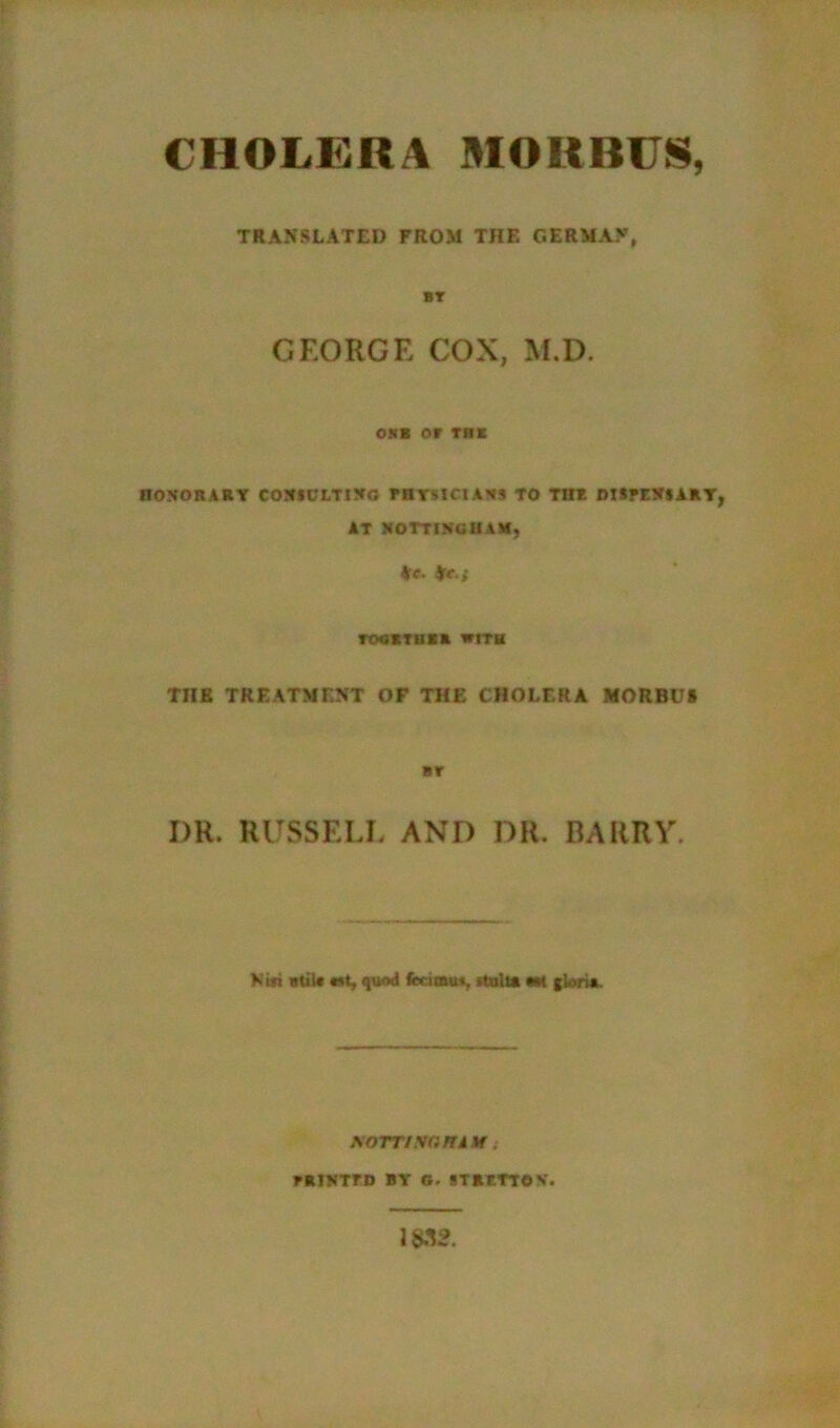 CHOLERA MORBUS, TRANSLATED FROM THE GERMAN, BT GEORGE COX, M.D. OJCB Of THE HONORARY CONSULTING FHYMClANS TO THE DISFENSART AT NOTTINGHAM, *c. *c.; TOUKTUBE WITH TUB TREATMENT OF THE CHOLERA MORBUS BT I)R. RUSSELL AND DR. BARRY. Kit) atilt Mi, quod fccimu*, rtulu «M gloria. soTTisr.ru \r.