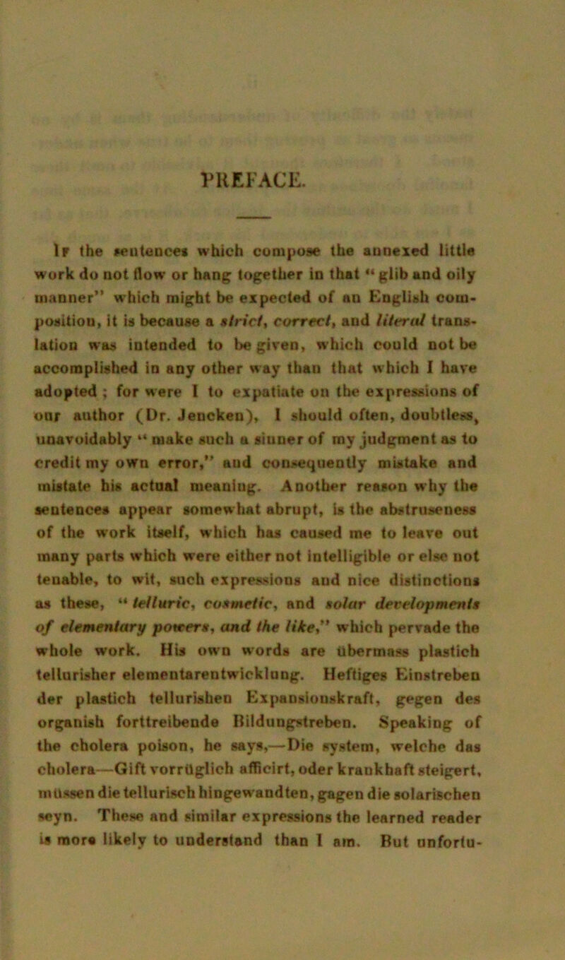 PREFACE. If the sentences which compose the annexed little work do not flow or hang together in that “ glib and oily manner” which might be expected of an English com- position, it is because a strict, correct, and literal trans- lation was intended to be given, which could not be accomplished in any other way than that which I have adopted ; for were I to expatiate on the expressions of oar author (Dr. Jencken), I should often, doubtless, unavoidably “ make such u sinner of my judgment as to credit my own error,” and consequently mistake and inistate his actual meaning. Another reason why the sentences appear somew hat abrupt, is the abstruseness of the work itself, which has caused me to leave out many parts which were either not intelligible or else not teuable, to wit, such expressions and nice distinctions as these, “ telluric, cosmetic, and tolar developments of elementary potters, and the like,” which pervade the whole work. His own words are ubermnss plastich tellurisher elementarentwicklung. Heftiges Einstrebeu der plastich tellurishen Expansiouskraft, gegen des organish forttreibende Bildungstreben. Speaking of the cholera poison, he says,—Die system, welche das cholera—Gift vorrilglich afficirt, oder kraukhaft steigert, miissen die tellurisch hingewandten, gagen die solarischen seyn. These and similar expressions the learned reader