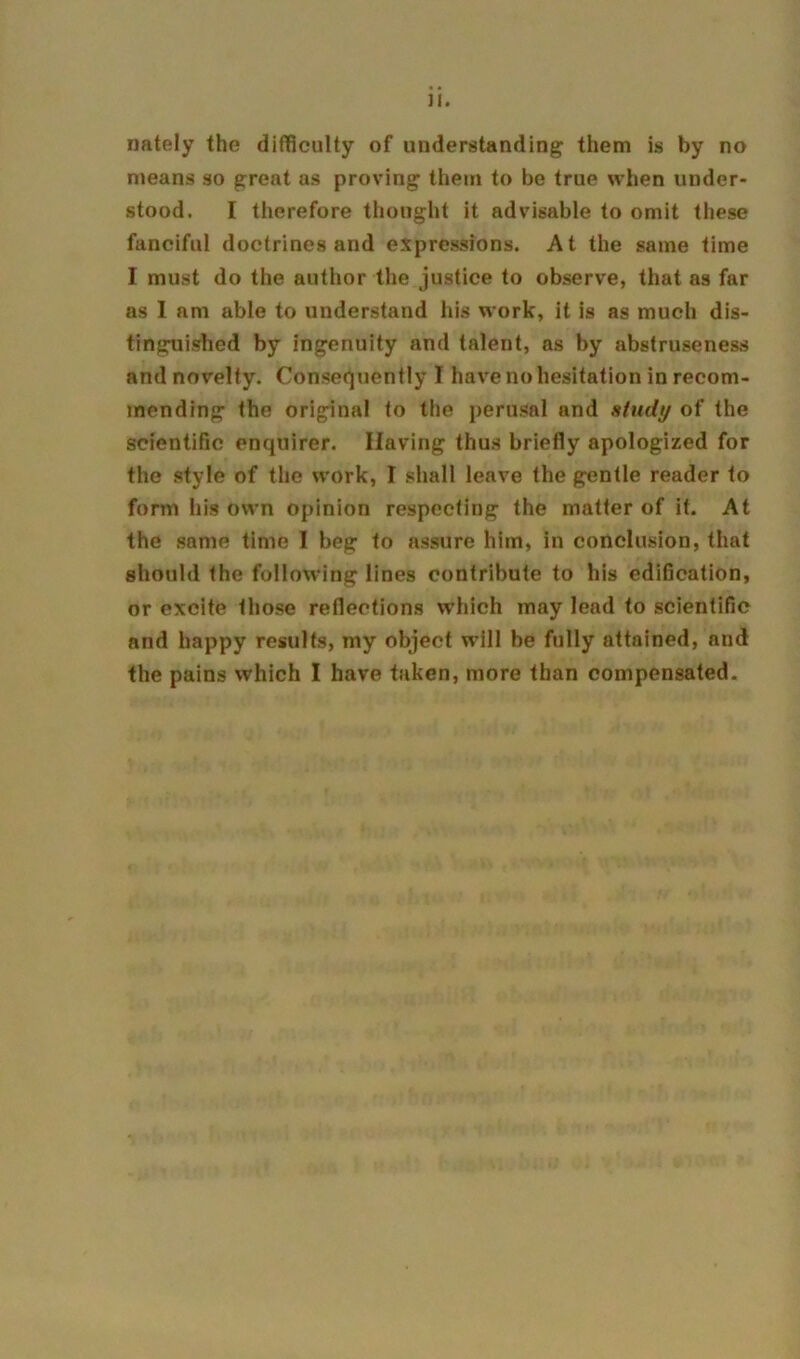 nately the difficulty of understanding them is by no means so great as proving them to be true when under- stood. I therefore thought it advisable to omit these fanciful doctrines and expressions. At the same time I must do the author the justice to observe, that as far as I am able to understand his work, it is as much dis- tinguished by ingenuity and talent, as by abstruseness and novelty. Consequently I have no hesitation in recom- mending the original to the perusal and study of the scientific enquirer. Having thus briefly apologized for the style of the work, I shall leave the gentle reader to form his own opinion respecting the matter of it. At the same time I beg to assure him, in conclusion, that should the following lines contribute to his ediOcation, or excite those reflections which may lead to scientific and happy results, my object will be fully attained, and the pains which I have taken, more than compensated.