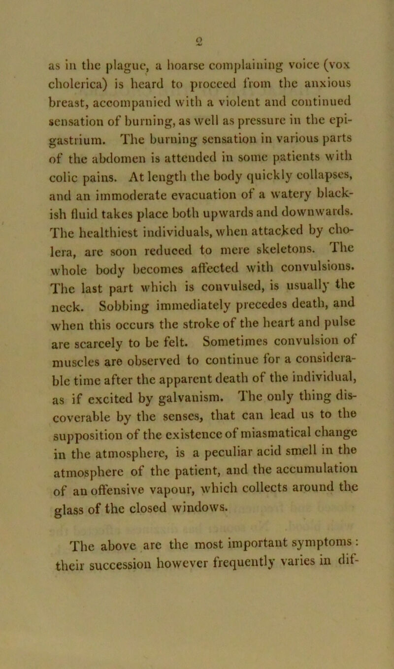 o as in the plague, a hoarse complaining voice (vox cholerica) is heard to proceed from the anxious breast, accompanied with a violent and continued sensation of burning, as well as pressure in the epi- gastrium. The burning sensation in various parts of the abdomen is attended in some patients with colic pains. At length the body quickly collapses, and an immoderate evacuation of a watery black- ish fluid takes place both upwards and downwards. The healthiest individuals, when attacked by cho- lera, are soon reduced to mere skeletons. I he whole body becomes affected with convulsions. The last part which is convulsed, is usually the neck. Sobbing immediately precedes death, and when this occurs the stroke of the heart and pulse are scarcely to be felt. Sometimes convulsion of muscles are observed to continue for a considera- ble time after the apparent death of the individual, as if excited by galvanism. The only thing dis- coverable by the senses, that can lead us to the supposition of the existence of miasmatical change in the atmosphere, is a peculiar acid smell in the atmosphere of the patient, and the accumulation of an offensive vapour, which collects around the glass of the closed windows. The above are the most important symptoms : their succession however frequently varies in dif-