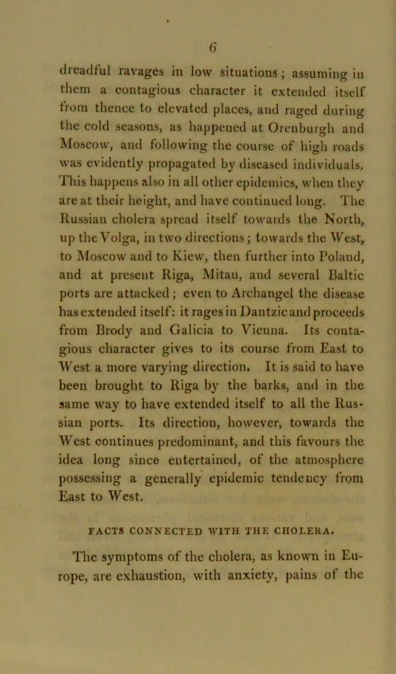 dreadful ravages in low situations; assuming in them a contagious character it extended itself from thence to elevated places, and raged during the cold seasons, as happened at Orenburgh and Moscow, and following the course of high roads was evidently propagated by diseased individuals. This happens also in all other epidemics, when they are at their height, and have continued long. The Russian cholera spread itself towards the North, up the Volga, in two directions; towards the West, to Moscow and to Kiew, then further into Poland, and at present Riga, Mitau, and several Baltic ports are attacked; even to Archangel the disease has extended itself: it rages in Dantzic and proceeds from Brody and Galicia to Vienna. Its conta- gious character gives to its course from East to West a more varying direction. It is said to have been brought to Riga by the barks, and in the same way to have extended itself to all the Rus- sian ports. Its direction, however, towards the West continues predominant, and this favours the idea long since entertained, of the atmosphere possessing a generally epidemic tendency from East to West. FACTS CONNECTED WITH THE CHOLERA. The symptoms of the cholera, as known in Eu- rope, are exhaustion, with anxiety, pains of the