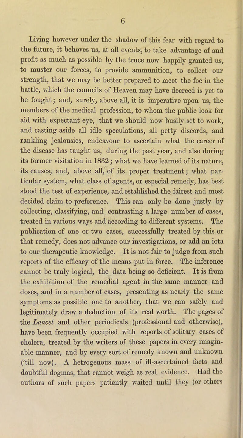 G Living however under the shadow of this fear with regard to the future, it behoves us, at all events, to take advantage of and profit as much as possible by the truce now happily granted us, to muster our forces, to provide ammunition, to collect our strength, that we may be better prepared to meet the foe in the battle, Tvhich the councils of Heaven may have decreed is yet to be fought; and, surely, above all, it is imperative upon us, the members of the medical profession, to whom the pubhc look for aid with expectant eye, that we should now busily set to work, and casting aside all idle speculations, all petty discords, and rankling jealousies, endeavour to ascertain what the career of the disease has taught us, during the past year, and also during its former visitation in 1832; what we have learned of its nature, its causes, and, above all, of its proper treatment; what par- ticular system, what class of agents, or especial remedy, has best stood the test of experience, and established the fairest and most decided claim to preference. This can only be done justly by collecting, classifying, and contrasting a large number of cases, treated in various ways and according to different systems. The publication of one or two cases, successfully treated by this or that remedy, does not advance our investigations, or add an iota to our therapeutic knowledge. It is not fair to judge from such reports of the efficacy of the means put in force. The inference cannot be truly logical, the data being so deficient. It is from the exhibition of the remedial agent in the same manner and doses, and in a number of cases, presenting as nearly the same symptoms as possible one to another, that we can safely and legitimately draw a deduction of its real worth. The pages of the Lancet and other periodicals (professional and otherwise), have been frequently occupied with reports of solitary cases of cholera, treated by the writers of these papers in every imagin- able manner, and by every sort of remedy known and unknown (’till now). A hetrogenous mass of iU-ascertained facts and doubtful dogmas, that cannot weigh as real evidence. Had the authors of such papers patiently waited imtil they (or others