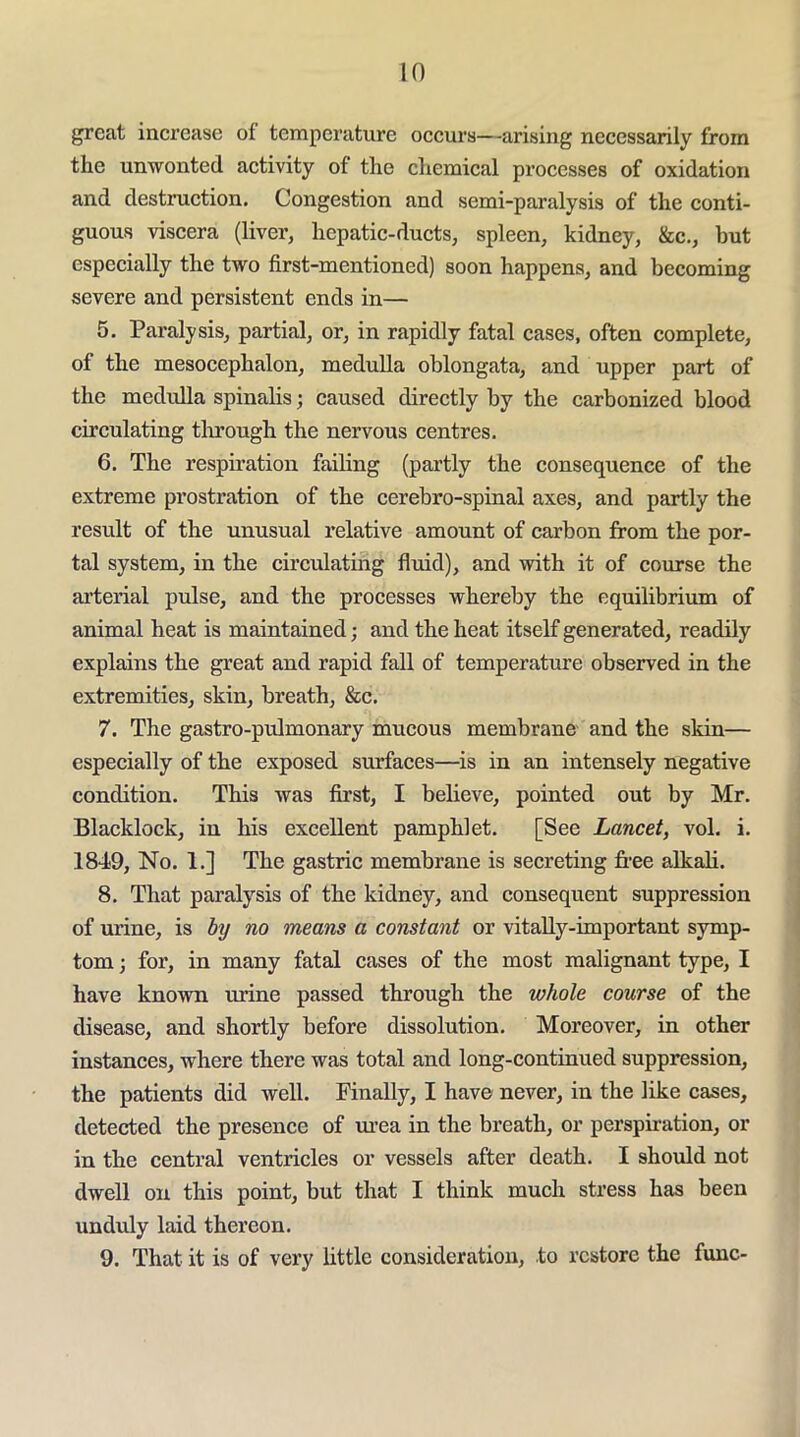 great increase of temperature occurs—arising necessarily from the unwonted activity of the cliemical processes of oxidation and destruction. Congestion and semi-paralysis of the conti- guous viscera (liver, hepatic-ducts, spleen, kidney, &c., but especially the two first-mentioned) soon happens, and becoming severe and persistent ends in— 5. Paralysis, partial, or, in rapidly fatal cases, often complete, of the mesocephalon, medulla oblongata, and upper part of the medulla spinalis; caused directly by the carbonized blood circulating tlirough the nervous centres. 6. The respiration failing (partly the consequence of the extreme prostration of the cerebro-spinal axes, and partly the result of the unusual relative amount of carbon from the por- tal system, in the circulating fluid), and with it of course the ai’terial pulse, and the processes whereby the equilibrium of animal heat is maintained; and the heat itself generated, readily explains the great and rapid fall of temperature observed in the extremities, skin, breath, &c. 7. The gastro-pidmonary mucous membrane and the skin— especially of the exposed surfaces—is in an intensely negative condition. This was first, I believe, pointed out by Mr. Blacklock, in his excellent pamphlet. [See Lancet, vol. i. 1849, No. 1.] The gastric membrane is secreting free alkali. 8. That paralysis of the kidney, and consequent suppression of urine, is hj no means a constant or vitally-important symp- tom ; for, in many fatal cases of the most malignant type, I have known urine passed through the whole course of the disease, and shortly before dissolution. Moreover, in other instances, where there was total and long-continued suppression, the patients did well. Finally, I have never, in the like cases, detected the presence of m’ea in the breath, or perspiration, or in the central ventricles or vessels after death. I should not dwell on this point, but that I think much stress has been undidy laid thereon. 9. That it is of very little consideration, to restore the func-