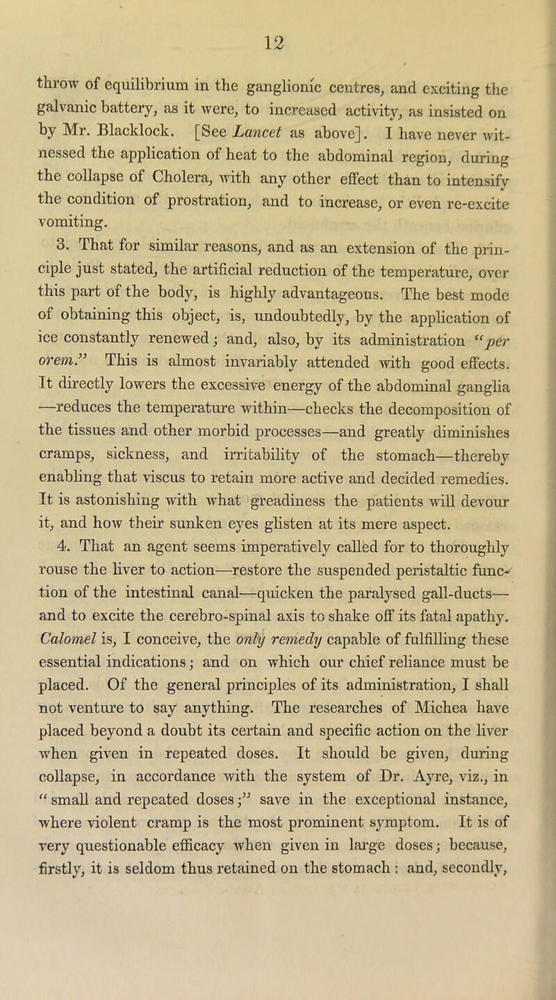 throw of equilibrium in the ganglionic centres, and exciting the galvanic battery, as it were, to increased activity, as insisted on by Mr. Blacklock. [See Luncet as above]. I have never wit- nessed the application of heat to the abdominal region, during the collapse of Cholera, with any other effect than to intensifv the condition of prostration, and to increase, or even rc-excite vomiting. 3. That for similar reasons, and as an extension of the prin- ciple just stated, the artificial reduction of the temperature, over this part of the body, is highly advantageous. The best mode of obtaining this object, is, undoubtedly, by the application of ice constantly renewed; and, also, by its administration “per orem” This is almost invariably attended with good effects. It directly lowers the excessive energy of the abdominal ganglia —reduces the temperature within—checks the decomposition of the tissues and other morbid processes—and greatly diminishes cramps, sickness, and irritability of the stomach—thereby enabling that viscus to retain more active and decided remedies. It is astonishing with what greadiness the patients will devour it, and how their sunken eyes ghsten at its mere aspect. 4. That an agent seems imperatively called for to thoroughly rouse the liver to action—restore the suspended peristaltic func- tion of the intestinal canal—quicken the paralysed gall-ducts— and to excite the cerebro-spinal axis to shake off its fatal apathy. Calomel is, I conceive, the only remedy capable of fulfilling these essential indications; and on which our chief reliance must be placed. Of the general principles of its administration, I shall not venture to say anything. The researches of Michea have placed beyond a doubt its cei*tain and specific action on the liver when given in repeated doses. It should be given, during collapse, in accordance with the system of Dr. Ayre, viz., in “ small and repeated doses save in the exceptional instance, where violent cramp is the most prominent symptom. It is of very questionable efficacy when given in lai’ge doses; because, firstly, it is seldom thus retained on the stomach : and, secondly,