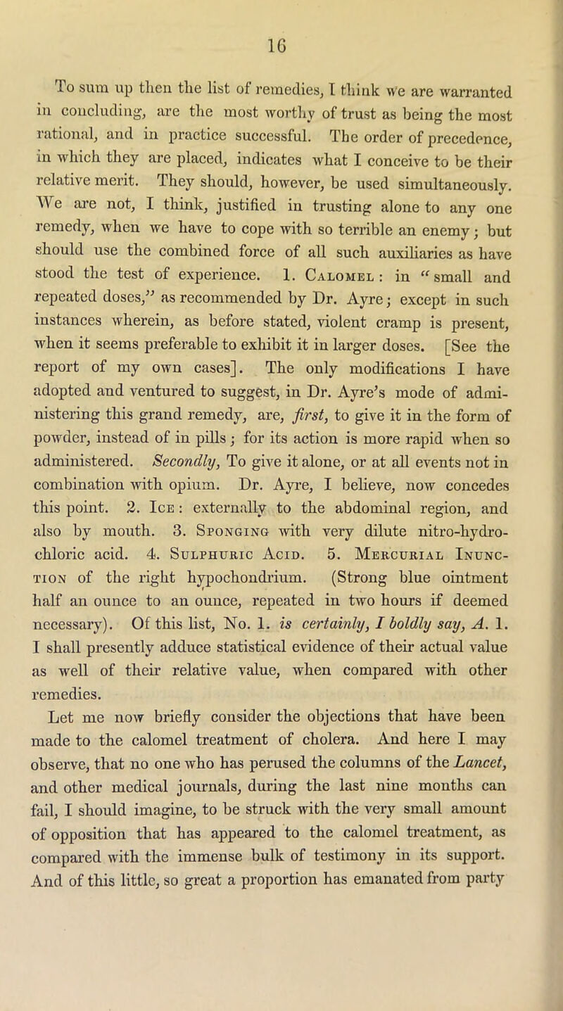 IG To sum up then the list of remedies, T think we are warranted in concluding, are the most worthy of trust as being the most rational, and in practice successful. The order of precedence, in which they are placed, indicates what I conceive to be their relative merit. They should, however, be used simultaneously. AVe ai’e not, I think, justified in trusting alone to any one remedy, when we have to cope with so terrible an enemy; but should use the combined force of all such auxiliaries as have stood the test of experience. 1. Calomel: in small and repeated doses,^^ as recommended by Dr. Ayre; except in such instances wherein, as before stated, violent cramp is present, when it seems preferable to exliibit it in larger doses. [See the report of my own cases]. The only modifications I have adopted and ventured to suggest, in Dr. Ayre’s mode of admi- nistering this grand remedy, are, first, to give it in the form of powder, instead of in pills; for its action is more rapid when so administered. Secondly, To give it alone, or at all events not in combination with opium. Dr. Ayi’e, I believe, now concedes this point. 2. Ice : externally to the abdominal region, and also by mouth. 3. Sponging with very dilute nitro-hydro- chloric acid. 4. Sulphuric Acid. 5. Mercurial Inunc- tion of the right hypochondi’ium. (Strong blue ointment half an ounce to an ounce, repeated in two hours if deemed necessary). Of this list. No. 1. is certainly, I boldly say, A. I shall presently adduce statistical evidence of their actual value as well of their relative value, when compared with other remedies. Let me now briefly consider the objections that have been made to the calomel treatment of cholera. And here I may observe, that no one who has perused the columns of the Lancet, and other medical journals, during the last nine months can fail, I should imagine, to be struck with the very small amount of opposition that has appeared to the calomel treatment, as compared with the immense bulk of testimony in its support. And of this little, so great a proportion has emanated from party