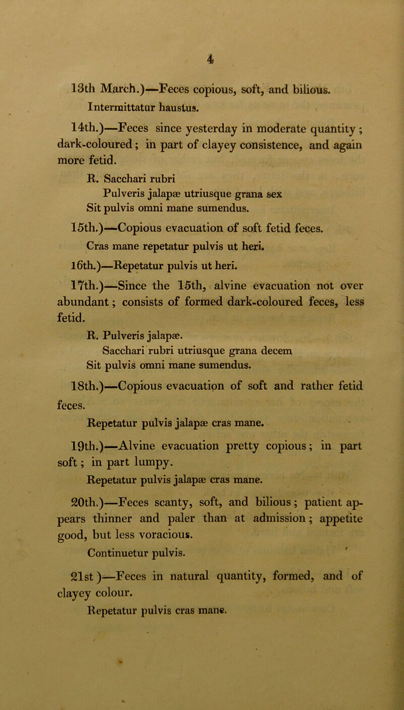 13th March.)—Feces copious, soft, and bilious. Intermittatur haustus. 14th.)—Feces since yesterday in moderate quantity ; dark-coloured; in part of clayey consistence, and again more fetid. R. Sacchari rubri Pulveris jalapae utriusque grana sex Sit pulvis omni mane sumendus. 15th.)—Copious evacuation of soft fetid feces. Cras mane repetatur pulvis ut heri. 16th.)—Repetatur pulvis ut heri. 17th.)—Since the 15th, alvine evacuation not over abundant; consists of formed dark-coloured feces, less fetid. R. Pulveris jalapae. Sacchari rubri utriusque grana decern Sit pulvis omni mane sumendus. 18th.)—Copious evacuation of soft and rather fetid feces. Repetatur pulvis jalapae cras mane. 19th.)—Alvine evacuation pretty copious; in part soft; in part lumpy. Repetatur pulvis jalapae cras mane. 20th.)—Feces scanty, soft, and bilious; patient ap- pears thinner and paler than at admission; appetite good, but less voracious. Continuetur pulvis. 21st)—Feces in natural quantity, formed, and of clayey colour. Repetatur pulvis cras mane.