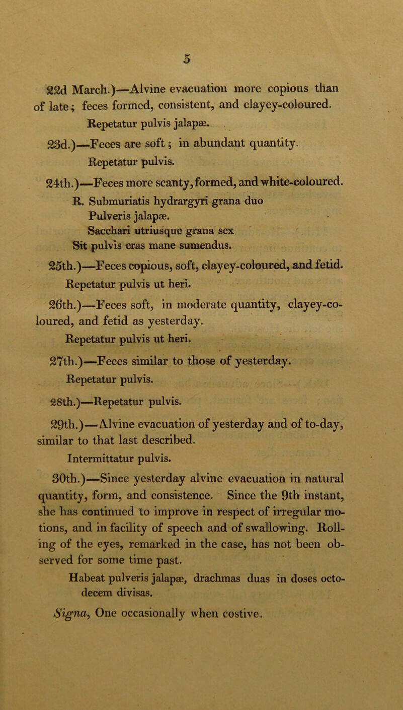 22d March.)—Alvine evacuation more copious than of late; feces formed, consistent, and clayey-coloured. Repetatur pulvis jalapae. 23d.) Feces are soft; in abundant quantity. Repetatur pulvis. 24th.)—Feces more scanty, formed, and white-coloured. R. Submuriatis hydrargyri grana duo Pulveris jalapae. Sacchari utriusque grana sex Sit pulvis eras mane sumendus. 25th.)—Feces copious, soft, clayey-coloured, and fetid. Repetatur pulvis ut heri. 26th.)—Feces soft, in moderate quantity, clayey-co- loured, and fetid as yesterday. Repetatur pulvis ut heri. 27th.)—Feces similar to those of yesterday. Repetatur pulvis. 28th.)—Repetatur pulvis. 29th.)—Alvine evacuation of yesterday and of to-day, similar to that last described. Intermittatur pulvis. 30th.)—Since yesterday alvine evacuation in natural quantity, form, and consistence. Since the 9th instant, she has continued to improve in respect of irregular mo- tions, and in facility of speech and of swallowing. Roll- ing of the eyes, remarked in the case, has not been ob- served for some time past. Habeat pulveris jalapae, drachmas duas in doses octo- decem divisas. Signa, One occasionally when costive.