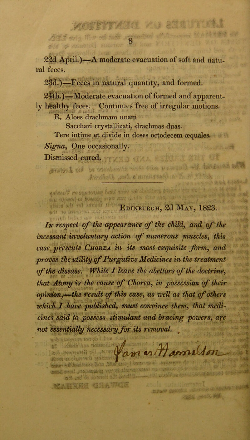 22d April.)—A moderate evacuation of soft and natu- ral feces. 23d.)—Feces in natural quantity, and formed. 24th.)—-Moderate evacuation of formed and apparent- ly healthy feces. Continues free of irregular motions. R. Aloes drachraam unam Sacchari crystallizati, drachmas duas. Tere intime et divide in doses octodecem aequales. Signa, One occasionally. Dismissed cured. Edinburgh, 2d May, 1823. Is respect of the appearance of the child, and of the incessant involuntary action of numerous muscles, this case presents Chorea in its most exquisite form, and proves the utility of Purgative Medicines in the treatment of the disease. While / leave the abettors of the doctrine, that Atony is the cause of Chorea, in possession of their opinion,—the result of this case, as well as that of others which I have published, must convince them, that medi- cines said to possess stimulant and bracing powers, are not essentially necessary for its removal. dtrrfllL'i\