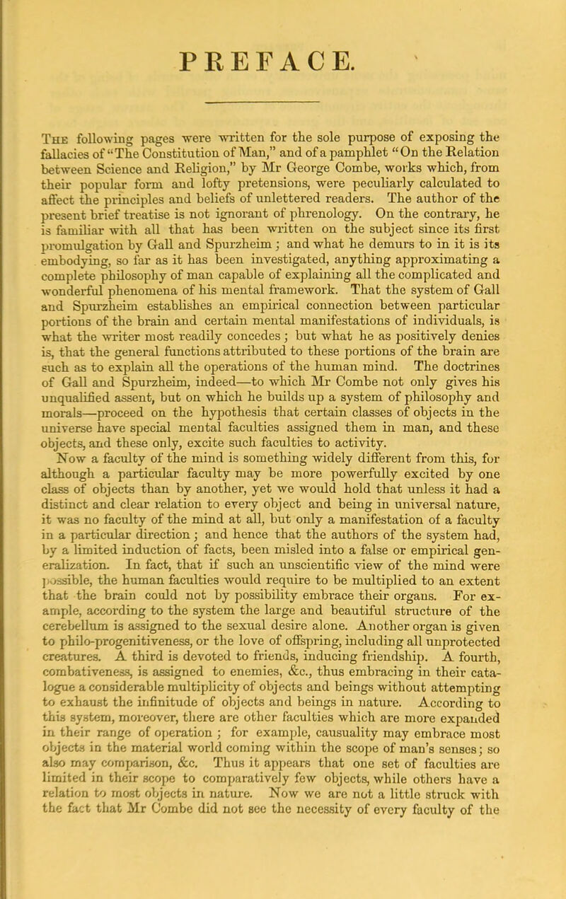 PREFACE. The following pages were written for the sole purpose of exposing the fallacies of “The Constitution of Man,” and of a pamphlet “On the Relation between Science and Religion,” by Mr George Combe, works which, from their popular form and lofty pretensions, were peculiarly calculated to affect the principles and beliefs of unlettered readers. The author of the present brief treatise is not ignorant of phrenology. On the contrary, he is familiar with all that has been written on the subject since its first promulgation by Gall and Spurzheim ; and what he demurs to in it is its embodying, so far as it has been investigated, anything approximating a complete philosophy of man capable of explaining all the complicated and wonderful phenomena of his mental framework. That the system of Gall and Spurzheim establishes an empirical connection between particular portions of the brain and certain mental manifestations of individuals, is what the writer most readily concedes ; but what he as positively denies is, that the general functions attributed to these portions of the brain are such as to explain all the operations of the human mind. The doctrines of Gall and Spurzheim, indeed—to which Mr Combe not only gives his unqualified assent, but on which he builds up a system of philosophy and morals—proceed on the hypothesis that certain classes of objects in the universe have special mental faculties assigned them in man, and these objects, and these only, excite such faculties to activity. Now a faculty of the mind is something widely different from this, for although a particular faculty may be more powerfully excited by one class of objects than by another, yet we would hold that unless it had a distinct and clear relation to every object and being in universal nature, it was no faculty of the mind at all, but only a manifestation of a faculty in a particular direction; and hence that the authors of the system had, by a limited induction of facts, been misled into a false or empirical gen- eralization. In fact, that if such an unscientific view of the mind were ] ivjssible, the human faculties would require to be multiplied to an extent that the brain could not by possibility embrace their organs. For ex- ample, according to the system the large and beautiful structure of the cerebellum is assigned to the sexual desire alone. Another organ is given to philo-progenitiveness, or the love of offspring, including all unprotected creatures. A third is devoted to friends, inducing friendship. A fourth, combativeness, is assigned to enemies, &c., thus embracing in their cata- logue a considerable multiplicity of objects and beings without attempting to exhaust the infinitude of objects and beings in nature. According to this system, moreover, there are other faculties which are more expanded in their range of operation ; for example, causuality may embrace most objects in the material world coming within the scope of man’s senses; so also may comparison, &c. Thus it appears that one set of faculties are limited in their scope to comparatively few objects, while others have a relation to most objects in nature. Now we are not a little struck with the fact that Mr Combe did not see the necessity of every faculty of the