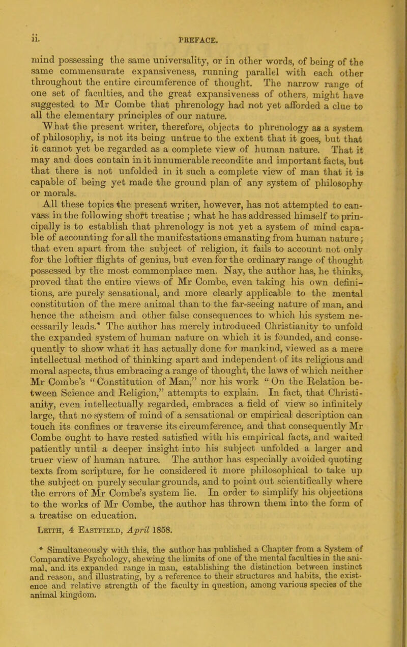 mind possessing the same universality, or in other words, of being of the same commensurate expansiveness, running parallel with each other throughout the entire circumference of thought. The narrow range of one set of faculties, and the great expansiveness of others, might have suggested to Mr Combe that phrenology had not yet afforded a clue to all the elementary principles of our nature. What the present writer, therefore, objects to phrenology as a system of philosophy, is not its being untrue to the extent that it goes, but that it cannot yet be regarded as a complete view of human nature. That it may and does contain in it innumerable recondite and important facts, but that there is not unfolded in it such a complete view of man that it is capable of being yet made the ground plan of any system of philosophy or morals. All these topics the present writer, however, has not attempted to can- vass in the following short treatise ; what he has addressed himself to prin- cipally is to establish that phrenology is not yet a system of mind capa- ble of accounting for all the manifestations emanating from human nature; that even apart from the subject of religion, it fails to account not only for the loftier flights of genius, but even for the ordinary range of thought possessed by the most commonplace men. Nay, the author has, he thinks, proved that the entire views of Mr Combe, even taking his own defini- tions, are purely sensational, and more clearly applicable to the mental constitution of the mere animal than to the far-seeing nature of man, and hence the atheism and other false consequences to which his system ne- cessarily leads.* The author has merely introduced Christianity to unfold the expanded system of human nature on which it is founded, and conse- quently to show what it has actually done for mankind, viewed as a mere intellectual method of thinking apart and independent of its religious and moral aspects, thus embracing a range of thought, the laws of which neither Mr Combe’s “ Constitution of Man,” nor his woi'k “ On the Relation be- tween Science and Religion,” attempts to explain. In fact, that Christi- anity, even intellectually regarded, embraces a field of view so infinitely large, that no system of mind of a sensational or empirical description can touch its confines or traverse its circumference, and that consequently Mr Combe ought to have rested satisfied with his empirical facts, and waited patiently until a deeper insight into his subject unfolded a larger and truer view of human nature. The author has especially avoided quoting texts from scripture, for he considered it more philosophical to take up the subject on purely secular grounds, and to point out scientifically where the errors of Mr Combe’s system lie. In order to simplify his objections to the works of Mr Combe, the author has thrown them into the form of a treatise on education. Leith, 4 Eastjteld, April 1858. * Simultaneously with this, the author has published a Chapter from a System of Comparative Psychology, shewing the limits of one of the mental faculties in the ani- mal, and its expanded range in man, establishing the distinction between instinct and reason, and illustrating, by a reference to their structures and habits, the exist- ence and relative strength of the faculty in question, among various species of the animal kingdom.