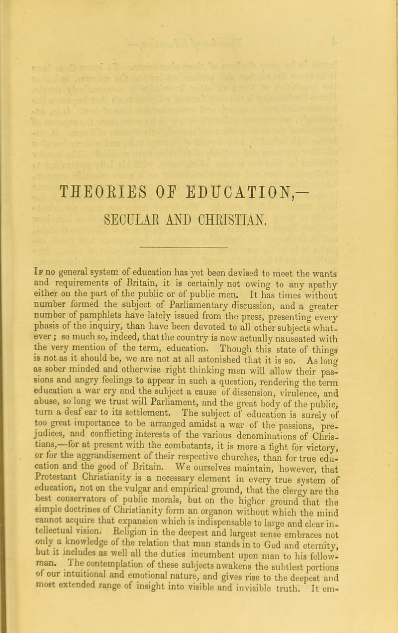 THEORIES OE EDUCATION,- SECULAR AND CHRISTIAN. If no general system of education has yet been devised to meet the wants and requirements of Britain, it is certainly not owing to any apathy either on the part of the public or of public men. It has times without number formed the subject of Parliamentary discussion, and a greater number of pamphlets have lately issued from the press, presenting every phasis of the inquiry, than have been devoted to all other subjects what- ever ; so much so, indeed, that the country is now actually nauseated with the very mention of the term, education. Though this state of things i3 not as it should be, we are not at all astonished that it is so. As long as sober minded and otherwise right thinking men will allow their pas- sions and angry feelings to appear in such a question, rendering the term education a war cry and the subject a cause of dissension, virulence, and abuse, so long we trust will Parliament, and the great body of the public, tum a deaf ear to its settlement. The subject of education is surely of too great importance to be arranged amidst a war of the passions, pre- judices, and conflicting interests of the various denominations of Chris- tians, for at present with the combatants, it is more a fight for victory, or for the aggrandisement of their respective churches, than for true edu- cation and the good of Britain. We ourselves maintain, however, that Protestant Christianity is a necessary element in every true system of education, not on the vulgar and empirical ground, that the clergy are the best conservators of public morals, but on the higher ground that the simple doctrines of Christianity form an organon without which the mind cannot acquire that expansion which is indispensable to large and clear in- tellectual vision; Religion in the deepest and largest sense embraces not only a knowledge of the relation that man stands in to God and eternity, but it includes as well all the duties incumbent upon man to his fellow- man. i he contemplation of these subjects awakens the subtlest portions ot our intuitional and emotional nature, and gives rise to the deepest and most extended range of insight into visible and invisible truth. It cm-