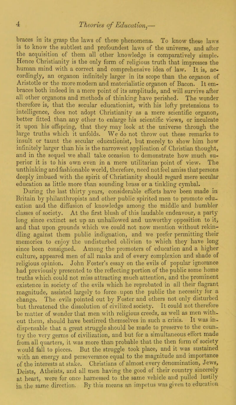 braces in its grasp the laws of these phenomena. To know these laws is to know the subtlest and profoundest laws of the universe, and after the acquisition of them all other knowledge is comparatively simple. Hence Christianity is the only form of religious truth that impresses the human mind with a correct and comprehensive idea of law. It is, ac- cordingly, an organon infinitely larger in its scope than the organon of Aristotle or the more modern and materialistic organon of Bacon. It em- braces both indeed in a mere point of its amplitude, and will survive after all other organons and methods of thinking have perished. The wonder therefore is, that the secular educationist, with his lofty pretensions to intelligence, does not adopt Christianity as a mere scientific organon, better fitted than any other to enlarge his scientific views, or inculcate it upon his offspring, that they may look at the universe through the large truths which it unfolds. We do not throw out these remarks to insult or taunt the secular educationist, but merely to show him how infinitely larger than his is the narrowest application of Christian thought, and in the sequel we shall take occasion to demonstrate how much su- perior it is to his own even in a mere utilitarian point of view. The unthinking and fashionable world, therefore, need not feel amiss thatpersons deeply imbued with the spirit of Christianity should regard mere secular education as little more than sounding brass or a tinkling cymbal. During the last thirty years, considerable efforts have been made in Britain by philanthropists and other public spirited men to promote edu- cation and the diffusion of knowledge among the middle and humbler classes of society. At the first blush of this laudable endeavour, a party long since extinct set up an unhallowed and unworthy opposition to it, and that upon grounds which we could not now mention without rekin- dling against them public indignation, and we prefer permitting their memories to enjoy the undisturbed oblivion to which they have long since been consigned. Among the promoters of education and a higher culture, appeared men of all ranks and of every complexion and shade of religious opinion. John Foster’s essay on the evils of popular ignorance had previously presented to the reflecting portion of the public some home truths which could not miss attracting much attention, and the prominent existence in society of the evils which he reprobated in all their flagrant magnitude, assisted largely to force upon the public the necessity for a change. The evils pointed out by Foster and others not only disturbed but threatened the dissolution of civilized society. It could not therefore be matter of wonder that men with religious creeds, as well as men with- out them, should have bestirred themselves in such a crisis. It was in- dispensable that a great struggle should be made to preserve to the coun- try the very germs of civilization, and but for a simultaneous effort made from all quarters, it was more than probable that the then form of society w ould fall to pieces. But the struggle took place, and it was sustained with an energy and perseverance equal to the magnitude and importance of the interests at stake. Christians of almost every denomination, Jews, Deists, Atheists, and all men having the good of their country sincerely at heart, were for once harnessed to the same vehicle and pulled lustily in the same direction. By this means an impetus was given to education