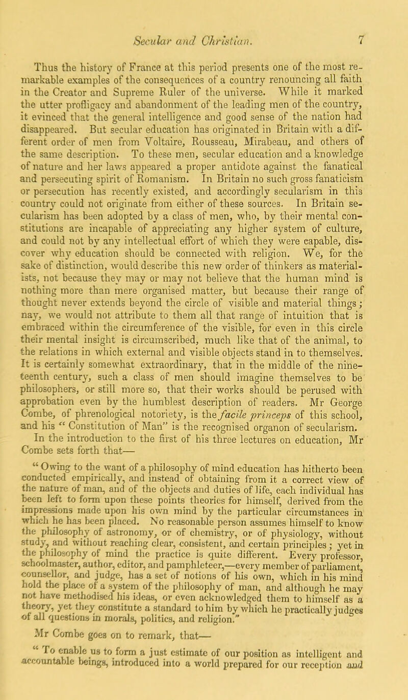 Thus the history of France at this period presents one of the most re- markable examples of the consequences of a country renouncing all faith in the Creator and Supreme Ruler of the universe. While it marked the utter profligacy and abandonment of the leading men of the country, it evinced that the general intelligence and good sense of the nation had disappeared. But secular education has originated in Britain with a dif- ferent order of men from Voltaire, Rousseau, Mirabeau, and others of the same description. To these men, secular education and a knowledge of nature and her laws appeared a proper antidote against the fanatical and persecuting spirit of Romanism. In Britain no such gross fanaticism or persecution has recently existed, and accordingly secularism in this country could not originate from either of these sources. In Britain se- cularism has been adopted by a class of men, who, by their mental con- stitutions are incapable of appreciating any higher system of culture, and could not by any intellectual effort of which they were capable, dis- cover why education should be connected with religion. We, for the sake of distinction, would describe this new order of thinkers as material- ists, not because they may or may not believe that the human mind is nothing more than mere organised matter, but because their range of thought never extends beyond the circle of visible and material things; nay, we would not attribute to them all that range of intuition that is embraced within the circumference of the visible, for even in this circle their mental insight is circumscribed, much like that of the animal, to the relations in which external and visible objects stand in to themselves. It is certainly somewhat extraordinary, that in the middle of the nine- teenth century, such a class of men should imagine themselves to be philosophers, or still move so, that their works should be perused with approbation even by the humblest description of readers. Mr George Combe, of phrenological notoriety, is the facile princeps of this school, and his “ Constitution of Man” is the recognised organon of secularism. In the introduction to the first of his three lectures on education, Mr Combe sets forth that— “ Owing to the want of a philosophy of mind education has hitherto been conducted empirically, and instead of obtaining from it a correct view of the nature of man, and of the objects and duties of life, each individual has been left to form upon these points theories for himself, derived from the impressions made upon his own mind by the particular circumstances in which he has been placed. No reasonable person assumes himself to know the philosophy of astronomy, or of chemistry, or of physiology, without study, and without reaching clear, consistent, and certain principles; yet in the philosophy of mind the practice is quite different. Every professor, schoolmaster, author, editor, and pamphleteer,—every member of parliament’ counsellor, and judge, has a set of notions of his own, which in his mind hold the place of a system of the philosophy of man, and although he may not have methodised his ideas, or even acknowledged them to himself as a theory, yet they constitute a standard to him by which he practically judges of all questions in morals, politics, and religion.” Mr Combe goe3 on to remark, that— To enable us to form a just estimate of our position as intelligent and accountable beings, introduced into a world prepared for our reception and