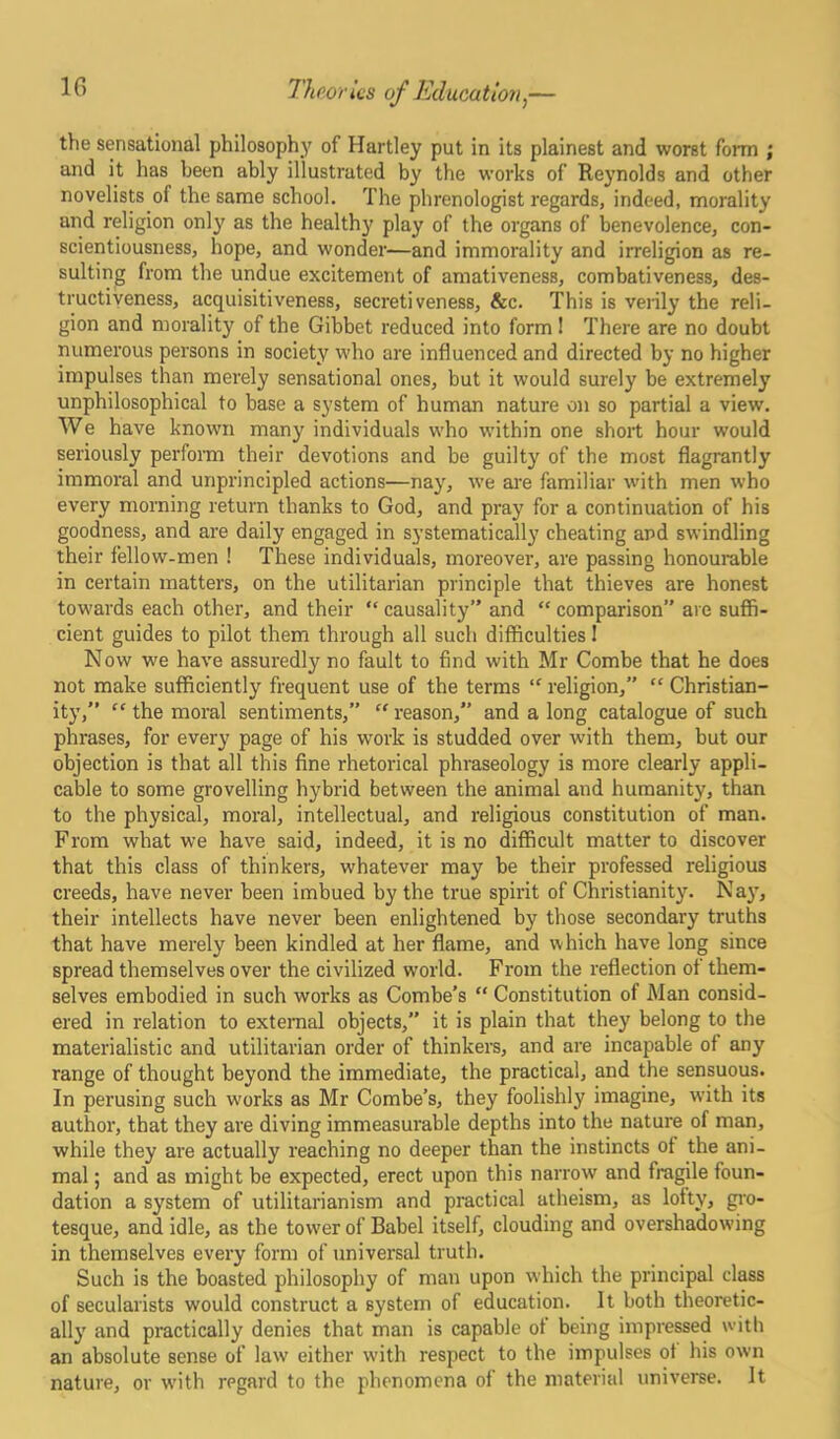 the sensational philosophy of Hartley put in its plainest and worst form ; and it has heen ably illustrated by the works of Reynolds and other novelists of the same school. The phrenologist regards, indeed, morality and religion only as the health}' play of the organs of benevolence, con- scientiousness, hope, and wonder—and immorality and irreligion as re- sulting from the undue excitement of amativeness, combativeness, des- tructiveness, acquisitiveness, secretiveness, &c. This is verily the reli- gion and morality of the Gibbet reduced into form ! There are no doubt numerous persons in society who are influenced and directed by no higher impulses than merely sensational ones, but it would surely be extremely unphilosophical to base a system of human nature on so partial a view. We have known many individuals who within one short hour would seriously perform their devotions and be guilty of the most flagrantly immoral and unprincipled actions—nay, we are familiar with men who every morning return thanks to God, and pray for a continuation of his goodness, and are daily engaged in systematically cheating apd swindling their fellow-men ! These individuals, moreover, are passing honourable in certain matters, on the utilitarian principle that thieves are honest towards each other, and their “ causality” and “ comparison” are suffi- cient guides to pilot them through all such difficulties! Now we have assuredly no fault to find with Mr Combe that he does not make sufficiently frequent use of the terms “ religion, “ Christian- ity,” “ the moral sentiments,”  reason,” and a long catalogue of such phrases, for every page of his work is studded over with them, but our objection is that all this fine rhetorical phraseology is more clearly appli- cable to some grovelling hybrid between the animal and humanity, than to the physical, moral, intellectual, and religious constitution of man. Prom what we have said, indeed, it is no difficult matter to discover that this class of thinkers, whatever may be their professed religious creeds, have never been imbued by the true spirit of Christianity. Nay, their intellects have never been enlightened by those secondary truths that have merely been kindled at her flame, and which have long since spread themselves over the civilized world. From the reflection of them- selves embodied in such works as Combe’s “ Constitution of Man consid- ered in relation to external objects,” it is plain that they belong to the materialistic and utilitarian order of thinkers, and are incapable of any range of thought beyond the immediate, the practical, and the sensuous. In perusing such works as Mr Combe’s, they foolishly imagine, with its author, that they are diving immeasurable depths into the nature of man, while they are actually reaching no deeper than the instincts of the ani- mal ; and as might be expected, erect upon this narrow and fragile foun- dation a system of utilitarianism and practical atheism, as lofty, gro- tesque, and idle, as the tow7er of Babel itself, clouding and overshadowing in themselves every form of universal truth. Such is the boasted philosophy of man upon which the principal class of secularists would construct a system of education. It both theoretic- ally and practically denies that man is capable of being impressed with an absolute sense of law either with respect to the impulses of his own nature, or with regard to the phenomena of the material universe. It