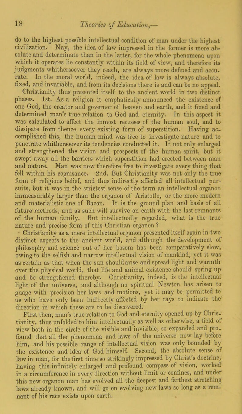 do to the highest possible intellectual condition of man under the highest civilization. Nay, the idea of law impressed in the former is more ab- solute and determinate than in the latter, for the whole phenomena upon which it operates lie constantly within its field of view, and therefore its judgments whithersoever they reach, are always more defined and accu- rate. In the moral world, indeed, the idea of law is always absolute, fixed, and invariable, and from its decisions there is and can be no appeal. Christianity thus presented itself to the ancient world in two distinct phases. 1st. As a religion it emphatically announced the existence of one God, the creator and governor of heaven and earth, and it fixed and determined man’s true relation to God and eternity. In this aspect it was calculated to affect the inmost recesses of the human soul, and to dissipate from thence every existing form of superstition. Having ac- complished this, the human mind was free to investigate nature and to penetrate whithersoever its tendencies conducted it. It not only enlarged and strengthened the vision and prospects of the human spirit, but it swept away all the barriers which superstition had erected between man and nature. Man was now therefore free to investigate every thing that fell within his cognisance. 2nd. But Christianity was not only the true form of religious belief, and thus indirectly affected all intellectual pur- suits, but it was in the strictest sense of the term an intellectual organon immeasurably larger than the organon of Aristotle, or the more modern and materialistic one of Bacon. It is the ground plan and basis of all future methods, and as such will survive on earth with the last remnants of the human family. But intellectually regarded, what is the true nature and precise form of this Christian organon ? • Christianity as a mere intellectual organon presented itself again in two distinct aspects to the ancient world, and although the development of philosophy and science out of her bosom has been comparatively slow, owing to the selfish and narrow intellectual vision of mankind, yet it was as certain as that ’when the sun should arise and spread light and warmth over the physical world, that life and animal existence should spring up and be strengthened thereby. Christianity, indeed, is the intellectual light of the universe, and although no spiritual Newton has arisen to guage with precision her laws and motions, yet it may be permitted to us who have only been indirectly affected by her rays to indicate the direction in which these are to be discovered. First then, man’s true relation to God and eternity opened up by Chris- tianity, thus unfolded to him intellectually as well as otherwise, a field of view both in the circle of the visible and invisible, so expanded and pro- found that all the phenomena and laws of the universe now lay before him, and his possible range of intellectual vision was only bounded by the existence and idea of God himself. Second, the absolute sense of law in man, for the first time so strikingly impressed by Christ’s doctrine, having this infinitely enlarged and profound compass of vision, worked in a circumference in every direction without limit or confines, and under this new organon man has evolved all the deepest and farthest stretching laws already known, and will go on evolving new laws so long as a rem- nant of his race exists upon earth.