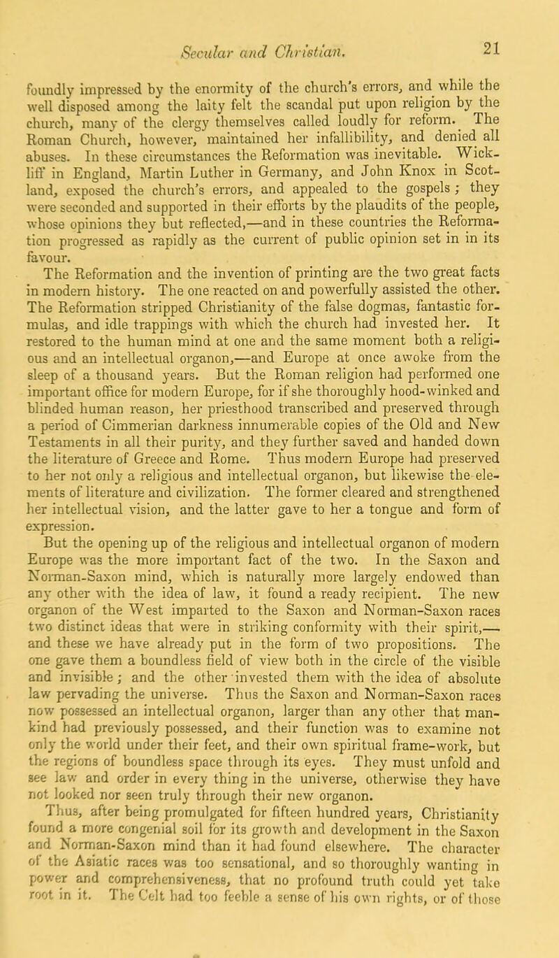 foiindly impressed by the enormity of the church s errors, and while the well disposed among the laity felt the scandal put upon religion by the church, many of the clergy themselves called loudly for reform. The Roman Church, however, maintained her infallibility, and denied all abuses. In these circumstances the Reformation was inevitable. Wick- liff in England, Martin Luther in Germany, and John Knox in Scot- land, exposed the church’s errors, and appealed to the gospels ; they were seconded and supported in their efforts by the plaudits of the people, whose opinions they but reflected,—and in these countries the Reforma- tion progressed as rapidly as the current of public opinion set in in its favour. The Reformation and the invention of printing are the two great facts in modern history. The one reacted on and powerfully assisted the other. The Reformation stripped Christianity of the false dogmas, fantastic for- mulas, and idle trappings with which the church had invested her. It restored to the human mind at one and the same moment both a religi- ous and an intellectual organon,—and Europe at once awoke from the sleep of a thousand years. But the Roman religion had performed one important office for modern Europe, for if she thoroughly hood-winked and blinded human reason, her priesthood transcribed and preserved through a period of Cimmerian darkness innumerable copies of the Old and New Testaments in all their purity, and they further saved and handed down the literature of Greece and Rome. Thus modern Europe had preserved to her not only a religious and intellectual organon, but likewise the ele- ments of literature and civilization. The former cleared and strengthened her intellectual vision, and the latter gave to her a tongue and form of expression. But the opening up of the religious and intellectual organon of modern Europe was the more important fact of the two. In the Saxon and Norman-Saxon mind, which is naturally more largely endowed than any other with the idea of law, it found a ready recipient. The new organon of the West imparted to the Saxon and Norman-Saxon races two distinct ideas that were in striking conformity with their spirit,— and these we have already put in the form of two propositions. The one gave them a boundless field of view both in the circle of the visible and invisible; and the other invested them with the idea of absolute law pervading the universe. Thus the Saxon and Norman-Saxon races now possessed an intellectual organon, larger than any other that man- kind had previously possessed, and their function was to examine not only the world under their feet, and their own spiritual frame-work, but the regions of boundless space through its eyes. They must unfold and see law and order in every thing in the universe, otherwise they have not looked nor seen truly through their new organon. Thus, after being promulgated for fifteen hundred years, Christianity found a more congenial soil for its growth and development in the Saxon and Norman-Saxon mind than it had found elsewhere. The character of the Asiatic races was too sensational, and so thoroughly wanting in power and comprehensiveness, that no profound truth could yet take root in it. The Celt had too feeble a sense of his own rights, or of those