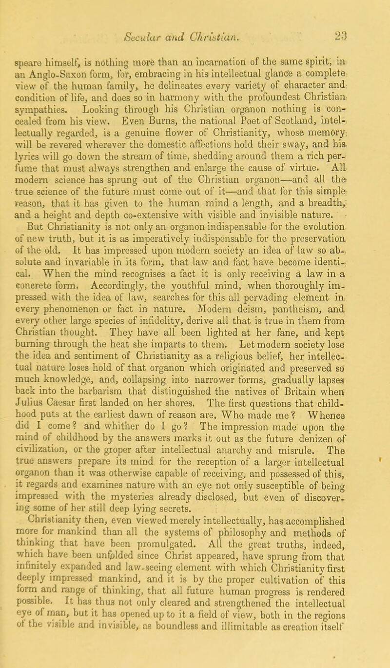 speare himself, is nothing more than an incarnation of the same spirit, in an Anglo-Saxon form, for, embracing in his intellectual glance a complete view of the human family, he delineates every variety of character and condition of life, and does so in harmony with the profoundest Christian sympathies. Looking through his Christian organon nothing is con- cealed from his view. Even Burns, the national Poet of Scotland, intel- lectually regarded, is a genuine flower of Christianity, whose memory will be revered wherever the domestic affections hold their sway, and his lyrics will go down the stream of time, shedding around them a rich per- fume that must always strengthen and enlarge the cause of virtue* All modem science has sprung out of the Christian organon—and all the true science of the future must come out of it—and that for this simple reason, that it has given to the human mind a length, and a breadth, and a height and depth co-extensive with visible and invisible nature. But Christianity is not only an organon indispensable for the evolution of new truth, but it is as imperatively indispensable for the preservation of the old. It has impressed upon modem society an idea of law so ab- solute and invariable in its form, that law and fact have become identi- cal. When the mind recognises a fact it is only receiving a law in a concrete form. Accordingly, the youthful mind, when thoroughly im- pressed with the idea of law, searches for this all pervading element in every phenomenon or fact in nature. Modem deism, pantheism, and every other large species of infidelity, derive all that is true in them from Christian thought. They have all been lighted at her fane, and kept burning through the heat she imparts to them. Let modern society lose the idea and sentiment of Christianity as a religious belief, her intellec- tual nature loses hold of that organon which originated and preserved so much knowledge, and, collapsing into narrower forms, gradually lapses back into the barbarism that distinguished the natives of Britain when Julius Caesar first landed on her shores. The first questions that child- hood puts at the earliest dawn of reason are. Who made me ? W hence did I come? and whither do I go? The impression made upon the mind of childhood by the answers marks it out as the future denizen of civilization, or the groper after intellectual anarchy and misrule. The true answers prepare its mind for the reception of a larger intellectual organon than it was otherwise capable of receiving, and possessed of this, it regards and examines nature with an eye not only susceptible of being impressed with the mysteries already disclosed, but even of discover- ing some of her still deep lying secrets. Christianity then, even viewed merely intellectually, has accomplished more for mankind than all the systems of philosophy and methods of thinking that have been promulgated. All the great truths, indeed, which have been unfolded since Christ appeared, have sprung from that infinitely expanded and law-seeing element with which Christianity first deeply impressed mankind, and it is by the proper cultivation of this form and range of thinking, that all future human progress is rendered possible. It has thus not only cleared and strengthened the intellectual eye of man, but it has opened up to it a field of view, both in the regions of the visible and invisible, as boundless and illimitable as creation itself