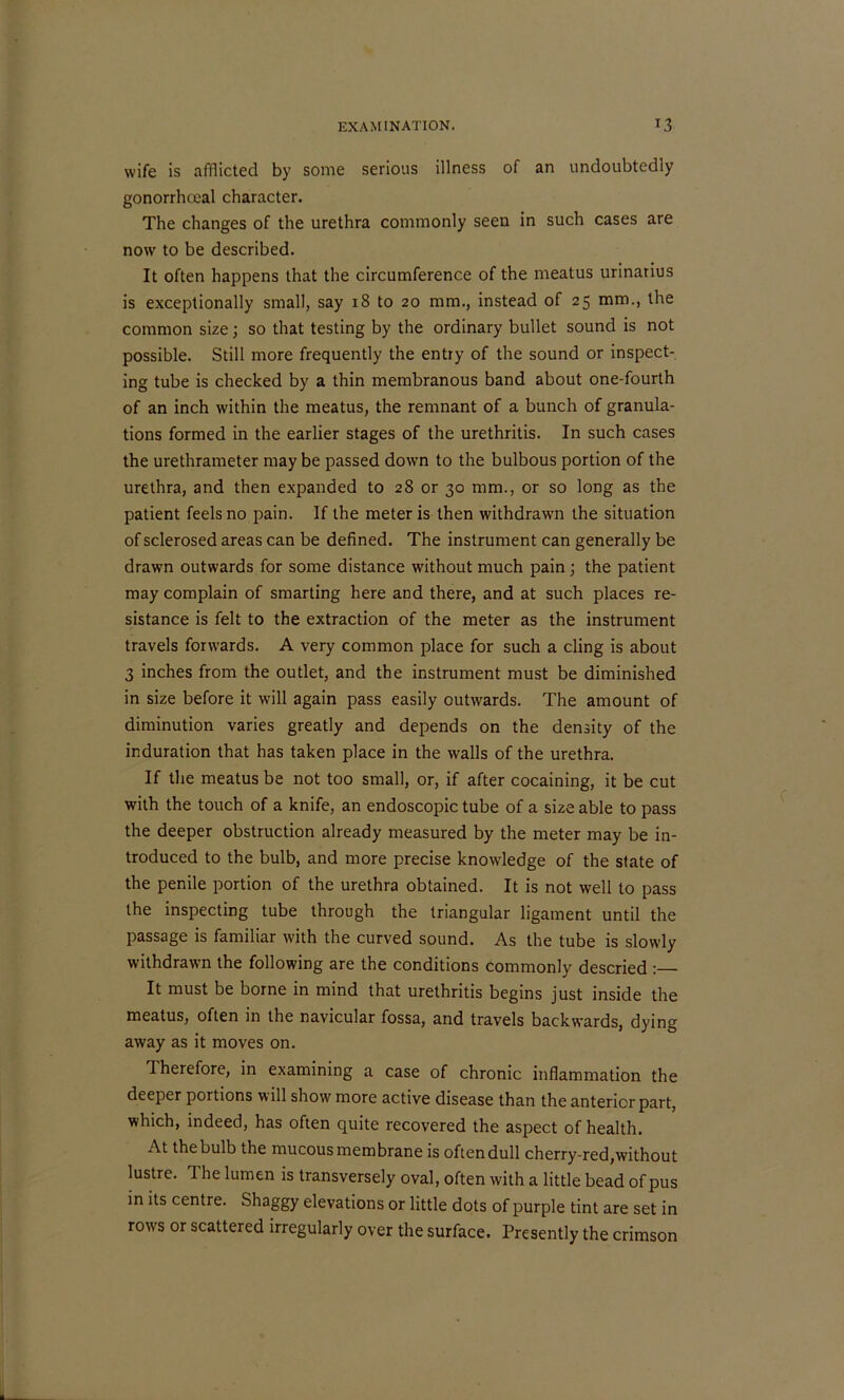 wife is afflicted by some serious illness of an undoubtedly gonorrhceal character. The changes of the urethra commonly seen in such cases are now to be described. It often happens that the circumference of the meatus urinarius is exceptionally small, say 18 to 20 mm., instead of 25 mm., the common size; so that testing by the ordinary bullet sound is not possible. Still more frequently the entry of the sound or inspect- ing tube is checked by a thin membranous band about one-fourth of an inch within the meatus, the remnant of a bunch of granula- tions formed in the earlier stages of the urethritis. In such cases the urethrameter may be passed down to the bulbous portion of the urethra, and then expanded to 28 or 30 mm., or so long as the patient feels no pain. If the meter is then withdrawn the situation of sclerosed areas can be defined. The instrument can generally be drawn outwards for some distance without much pain; the patient may complain of smarting here and there, and at such places re- sistance is felt to the extraction of the meter as the instrument travels forwards. A very common place for such a cling is about 3 inches from the outlet, and the instrument must be diminished in size before it will again pass easily outwards. The amount of diminution varies greatly and depends on the density of the induration that has taken place in the walls of the urethra. If the meatus be not too small, or, if after cocaining, it be cut with the touch of a knife, an endoscopic tube of a size able to pass the deeper obstruction already measured by the meter may be in- troduced to the bulb, and more precise knowledge of the state of the penile portion of the urethra obtained. It is not well to pass the inspecting tube through the triangular ligament until the passage is familiar with the curved sound. As the tube is slowly withdrawn the following are the conditions commonly descried : It must be borne in mind that urethritis begins just inside the meatus, often in the navicular fossa, and travels backwards, dying away as it moves on. 1 herefore, in examining a case of chronic inflammation the deeper portions will show more active disease than the anterior part, which, indeed, has often quite recovered the aspect of health. At the bulb the mucous membrane is often dull cherry-red,without lustre. The lumen is transversely oval, often with a little bead of pus in its centre. Shaggy elevations or little dots of purple tint are set in rows or scattered irregularly over the surface. Presently the crimson