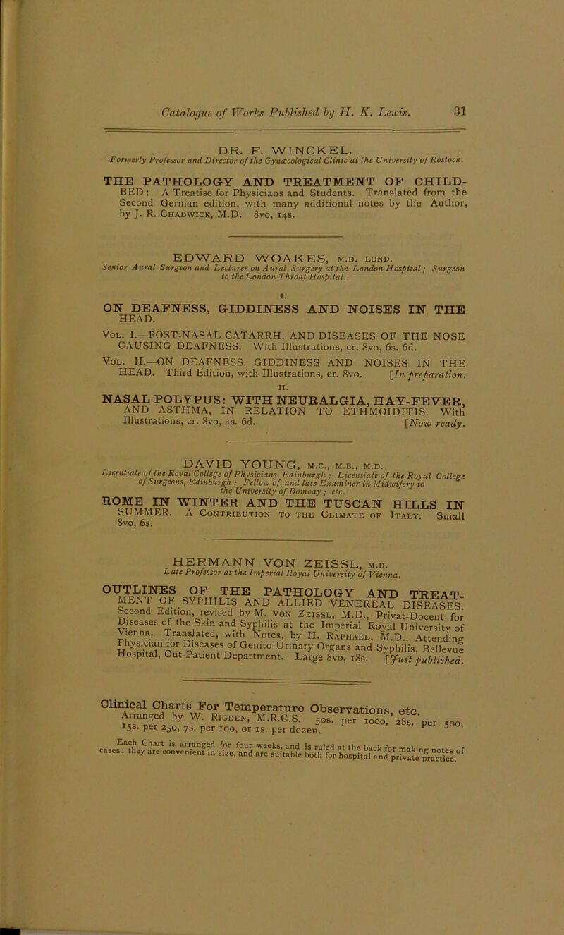 DR. F. WINCKEL. Formerly Professor and Director of the Gynecological Clinic at the University of Rostock. THE PATHOLOGY AND TREATMENT OP CHILD- BED: A Treatise for Physicians and Students. Translated from the Second German edition, with many additional notes by the Author, by J. R. Chadwick, M.D. 8vo, 14s. EDWARD WOAKES, m.d. lond. Senior Aural Surgeon and Lecturer on Aural Surgery at the London Hospital; Surgeon to the London Throat Hospital. ON DEAFNESS, GIDDINESS AND NOISES IN THE HEAD. Vol. I.—POST-NASAL CATARRH, AND DISEASES OF THE NOSE CAUSING DEAFNESS. With illustrations, cr. 8vo, 6s. 6d. Vol. II.—ON DEAFNESS, GIDDINESS AND NOISES IN THE HEAD. Third Edition, with Illustrations, cr. 8vo. [In preparation. II. NASAL POLYPUS: WITH NEURALGIA, HAY-FEVER, AND ASTHMA, IN RELATION TO ETHMOIDITIS. With Illustrations, cr. 8vo, 4s. 6d. [Now ready. DAVID YOUNG, m.c., m.b., m.d. Licentiate of the Royal College of Physicians, Edinburgh ; Licentiate of the Royal College of Surgeons, Edinburgh ; Fellow of, and late Examiner in Midwifery to the University of Bombay ; etc. ROME IN WINTER AND THE TUSCAN HILLS IN SUMMER. A Contribution to the Climate of Italy. Small 8vo, 6s. HERMANN VON ZEISSL, m.d. Late Professor at the Imperial Royal University 0] Vienna, OUTLINES OF THE PATHOLOGY AND TREAT MENT OF SYpHILIS AND ALLIED VENEREAL DISEASES Second Edition revised by M. von Zeissl, M.D., Privat-Docent for Diseases of the Skin and Syphilis at the Imperial Royal University of Vienna. Translated, with Notes, by H. Raphael, M.D., Attending Physician for Diseases of Gemto-Urinary Organs and Syphilis, Bellevue Hospital, Out-Patient Department. Large 8vo, 18s. Yjtist published CUnSl CHhav,rtS,/°£ TemPerature Observations, etc. 2S- p- 500,