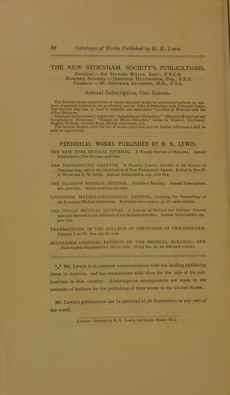 THE NEW SYDENHAM SOCIETY’S PUBLICATIONS. President:—Sir Spencer Wells, Bart., F.R.C.S. Honorary Secretary:—Jonathan Hutchinson, Esq., F.R.S. Treasurer:—W. Sedgwick Saunders, M.D., F.S.A. Annual Subscription, One Guinea. The Society issues translations of recent standard works by continental authors on sub- jects of general interest to the profession, and an Atlas of Pathology with Coloured Plates. The Society also has in hand a valuable and exhaustive “ Lexicon of Medicine and the Allied Sciences. Amongst works recently issued are “ Spiegelberg’s Midwifery,” “ Hirsch’s Historical and Geographical Pathology, “Essays on Micro-Parasites,” works by Charcot, Duchenne, Begbie, Billroth, Graves, Koch, Hebra, Guttmann, etc. The Annual Report, with full list of works published, and all further information will be sent on application. PERIODICAL WORKS PUBLISHED BY H. K. LEWIS. THE NEW YORK MEDICAL JOURNAL. A Weekly Review of Medicine. Annual Subscription, One Guinea, post free. THE THERAPEUTIC GAZETTE. A Monthly Journal, devoted to the Science of Pharmacology, and to the introduction of New Therapeutic Agents. Edited by Drs. H. C. Wood and R. M. Smith. Annual Subscription, ios., post free. THE GLASGOW MEDICAL JOURNAL. Published Monthly. Annual Subscription, 20s., post free. Single numbers, 2s. each. LIVERPOOL MEDICO-CHIRURGICAL JOURNAL, including the Proceedings of the Liverpool Medical Institution. Published twice yearly, 3s. 6d. each number. THE INDIAN MEDICAL JOURNAL. A Journal of Medical and Sanitary Science specially devoted to the Interests of the Medical Services. Annual Subscription, 24s post free. TRANSACTIONS OF THE COLLEGE OF PHYSICIANS OF PHILADELPHIA Volumes I. to VI., 8vo, ios. 6d. each. MIDDLESEX HOSPITAL, REPORTS OF THE MEDICAL, SURGICAL, AND Pathological Registrars for 1883 to 1886. Demy 8vo, 2s. 6d. nett each volume. • * Mr. Lewis is in constant communication with the leading publishing firms in America, and has transactions with them for the sale of his pub- lications in that country. Advantageous arrangements are made in the interests of Authors for the publishing of their works in the United States. Mr. Lewis’s publications can be procured of all Booksellers in any part of the world. London: Printed by H. K Lewis, 136 Gower Street, W.C.