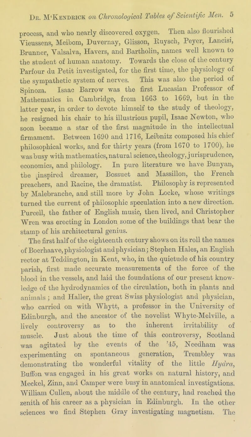 process, and wlio nearly discovered oxygen. Then also flourished Vieussens, Meibom, Duvernay, Glisson, Paiysch, Peyer, Lancisi, Brunner, Valsalva, Havers, and Bartholin, names well known to the student of human anatomy. Towards the close of the century Parfour du Petit investigated, for the first time, the physiology of the sympathetic system of nerves. This was also the period of Spinoza. Isaac Barrow was the first Lucasian Professor of Mathematics in Cambridge, from 1663 to 1669, but in the latter year, in order to devote himself to the study of theology, he resigned his chair to his illustrious pupil, Isaac Newton, who soon became a star of the first magnitude in the intellectual firmament. Between 1690 and 1716, Leibnitz composed his chief philosophical works, and for thirty years (from 1670 to 1700), he was busy with mathematics, natural science, theology, jurisprudence, economics, and philology. In pure literature we have Bunyan, the j^inspired dreamer, Bossuet and Massillon, the French preachers, and Racine, the dramatist. Philosophy is represented by Malebranche, and still more by John Locke, whose writings turned the current of philosophic speculation into a new direction. Pureed, the father of English music, then lived, and Christopher Wren was erecting in London some of the buildings that bear the stamp of his architectural genius. The first half of the eighteenth century shows on its roll the names of Boerhaave, physiologist and physician; Stephen Hales, an English rector at Teddington, in Kent, who, in the quietude of his country parish, first made accurate measurements of the force of the blood in the vessels, and laid the foundations of our present know- ledge of the hydrodynamics of the circulation, both in plants and animals ; and Haller, the great Swiss physiologist and physician, who carried on with Whytt, a professor in the University of Edinburgh, and the ancestor of the novelist Whyte-Melville, a livelv controversy as to the inherent irritability of muscle. Just about the time of this controversy, Scotland was agitated by the events of the '45, Needham was experimenting on spontaneous generation, Trembley was demonstrating the wonderful vitality of the little Hydra, BufFon was engaged in his great works on natural history, and Meckel, Zinn, and Camper were busy in anatomical investigations. William Cullen, about the middle of the century, had reached the zenith of his career as a physician in Edinburgh. In the other sciences we find Stephen Gray investigating magnetism. The