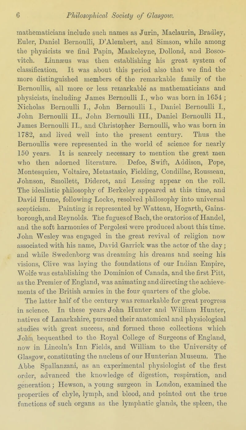 mathematicians include such names as Jurin, Maclaurin, Bradley, Euler, Daniel Bernoulli, D'Alembert, and Simson, while among the physicists we find Papin, Maskeleyne, DoUond, and Bosco- vitch. Liunseus was then establishing his great system of classification. It was about this period also that we find the more distinguished members of the remarkable family of the Bernoullis, all more or less remarkable as mathematicians and physicists, including James Bernoulli I., who was born in 1654; Nicholas Bernoulli T., John Bernoulli I., Daniel Bernoulli I., John Bernoulli II., John Bernoulli III., Daniel Bernoulli II., James Bernoulli II., and Christopher Bernoulli, who was born in 1782, and lived well into the present century. Thus the Bernoullis were represented in the world of science for nearly 150 years. It is scarcely necessary to mention the great men who then adorned literature. Defoe, Swifc, Addison, Pope, Montesquieu, Voltaire, Metastasio, Fielding, Condillac, Bousseau, Johnson, Smollett, Diderot, and Lessing appear on the roll. The idealistic philosophy of Berkeley appeared at this time, and David Hume, following Locke, resolved philosophy into universal scepticism. Painting is represented by Watteau, Hogarth, Gains- borough, and Reynolds. Tiie fugues of Bach, the oratorios of Handel, and the soft harmonies of Pergolesi were produced about this time. John Wesley was engaged in the great revival of religion now associated with his name, David Garrick was the actor of the day; and while Swedenborg was dreaming his dreams and seeing his visions, Clive was laying the foundations of our Indian Empire, Wolfe was establishing the Dominion of Canada, and the first Pitt, as the Premier of England, was animating and directing the achieve- ments of the British armies in the four quarters of the globe. The latter half of the century was remarkable for great progress in science. In these years John Hunter and William Hunter, natives of Lanarkshire, pursued their anatomical and physiological studies with great success, and formed those collections which John bequeathed to the Royal College of Surgeons of England, now in Lincoln's Inn Fields, and William to the University of Glasgow, constituting the nucleus of our Hunterian jNluseum. The Abbe Spallanzani, as an experimental physiologist of the first order, advanced the knowledge of digestion, respiration, and generation; Hewson, a young surgeon in London, examined the properties of chyle, lymph, and blood, and pointed out the true functions of such organs as the lymphatic glands, the spleen, the